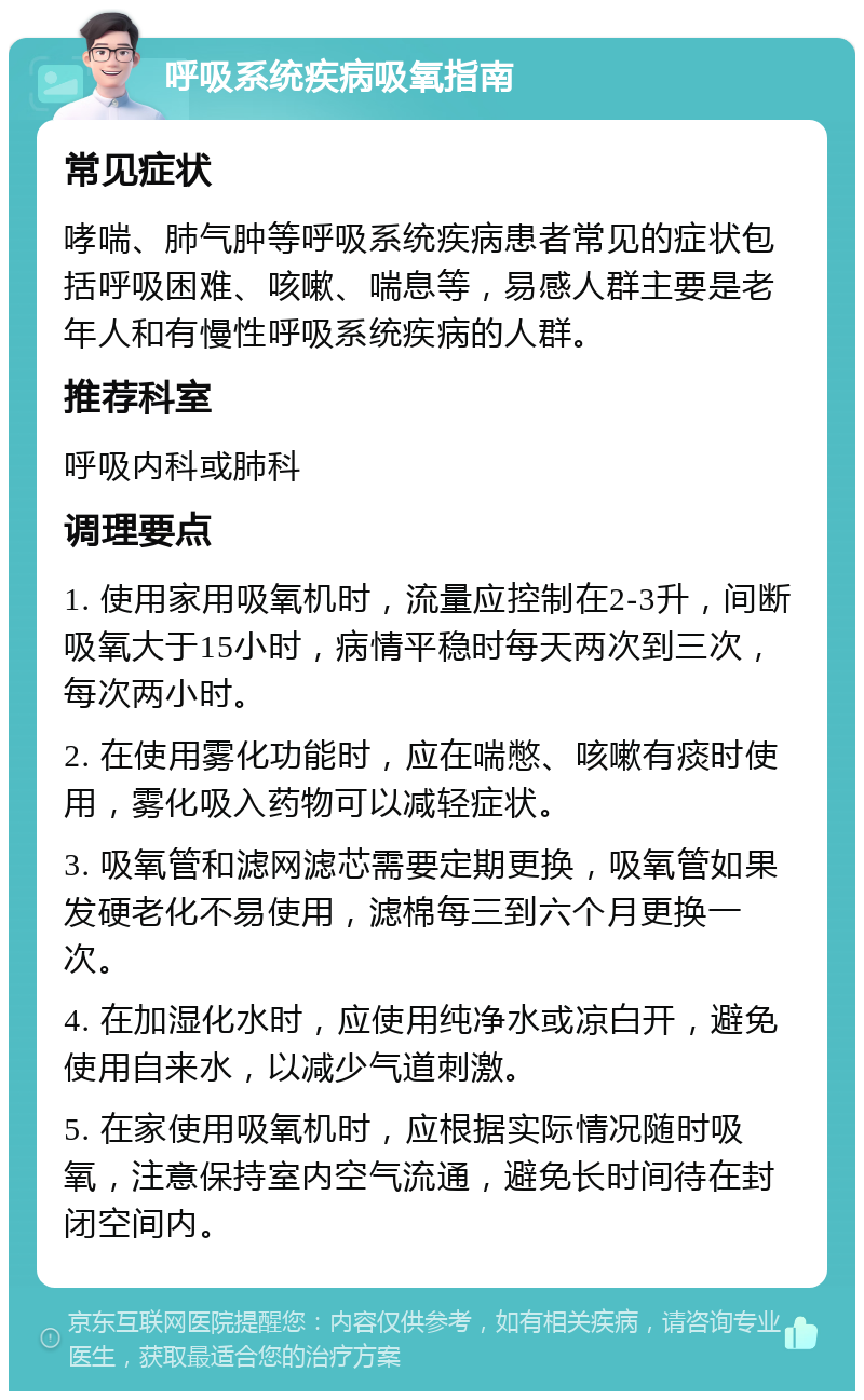 呼吸系统疾病吸氧指南 常见症状 哮喘、肺气肿等呼吸系统疾病患者常见的症状包括呼吸困难、咳嗽、喘息等，易感人群主要是老年人和有慢性呼吸系统疾病的人群。 推荐科室 呼吸内科或肺科 调理要点 1. 使用家用吸氧机时，流量应控制在2-3升，间断吸氧大于15小时，病情平稳时每天两次到三次，每次两小时。 2. 在使用雾化功能时，应在喘憋、咳嗽有痰时使用，雾化吸入药物可以减轻症状。 3. 吸氧管和滤网滤芯需要定期更换，吸氧管如果发硬老化不易使用，滤棉每三到六个月更换一次。 4. 在加湿化水时，应使用纯净水或凉白开，避免使用自来水，以减少气道刺激。 5. 在家使用吸氧机时，应根据实际情况随时吸氧，注意保持室内空气流通，避免长时间待在封闭空间内。