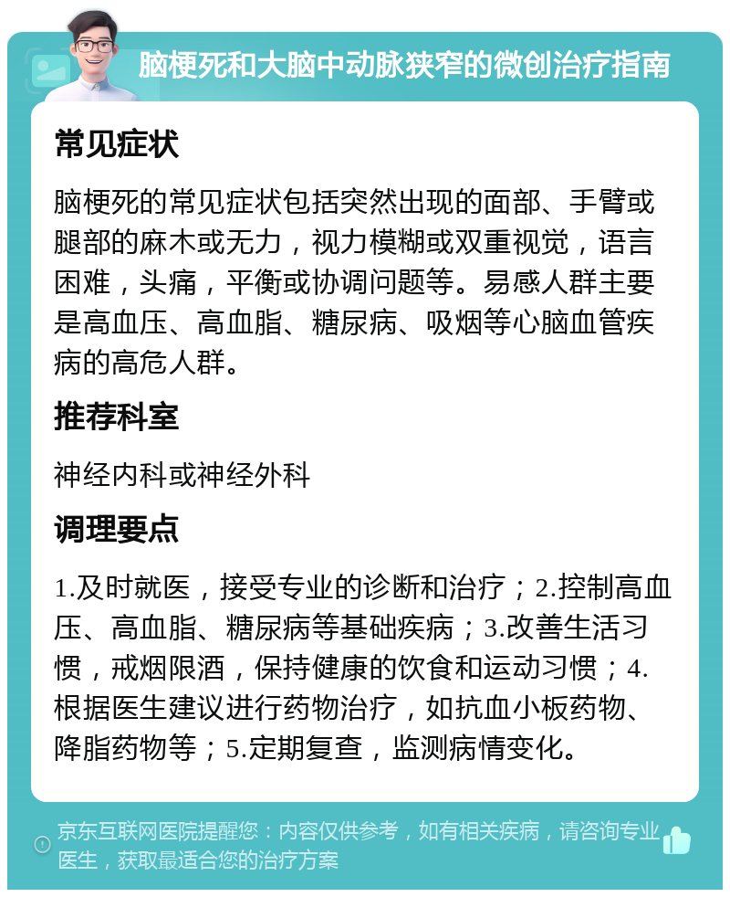 脑梗死和大脑中动脉狭窄的微创治疗指南 常见症状 脑梗死的常见症状包括突然出现的面部、手臂或腿部的麻木或无力，视力模糊或双重视觉，语言困难，头痛，平衡或协调问题等。易感人群主要是高血压、高血脂、糖尿病、吸烟等心脑血管疾病的高危人群。 推荐科室 神经内科或神经外科 调理要点 1.及时就医，接受专业的诊断和治疗；2.控制高血压、高血脂、糖尿病等基础疾病；3.改善生活习惯，戒烟限酒，保持健康的饮食和运动习惯；4.根据医生建议进行药物治疗，如抗血小板药物、降脂药物等；5.定期复查，监测病情变化。