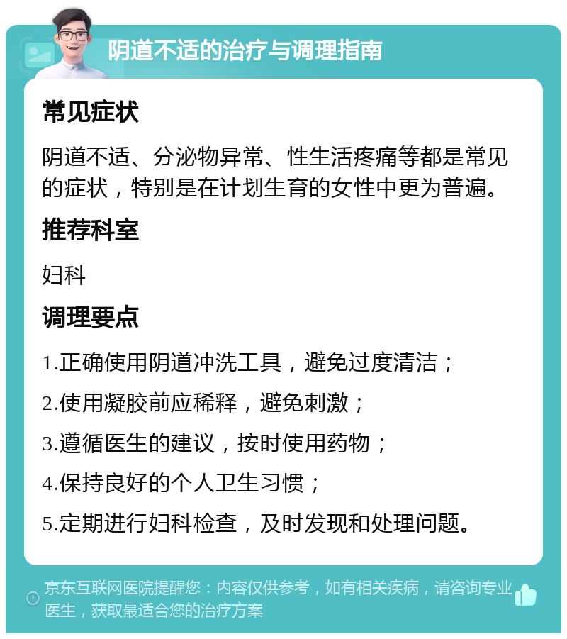 阴道不适的治疗与调理指南 常见症状 阴道不适、分泌物异常、性生活疼痛等都是常见的症状，特别是在计划生育的女性中更为普遍。 推荐科室 妇科 调理要点 1.正确使用阴道冲洗工具，避免过度清洁； 2.使用凝胶前应稀释，避免刺激； 3.遵循医生的建议，按时使用药物； 4.保持良好的个人卫生习惯； 5.定期进行妇科检查，及时发现和处理问题。