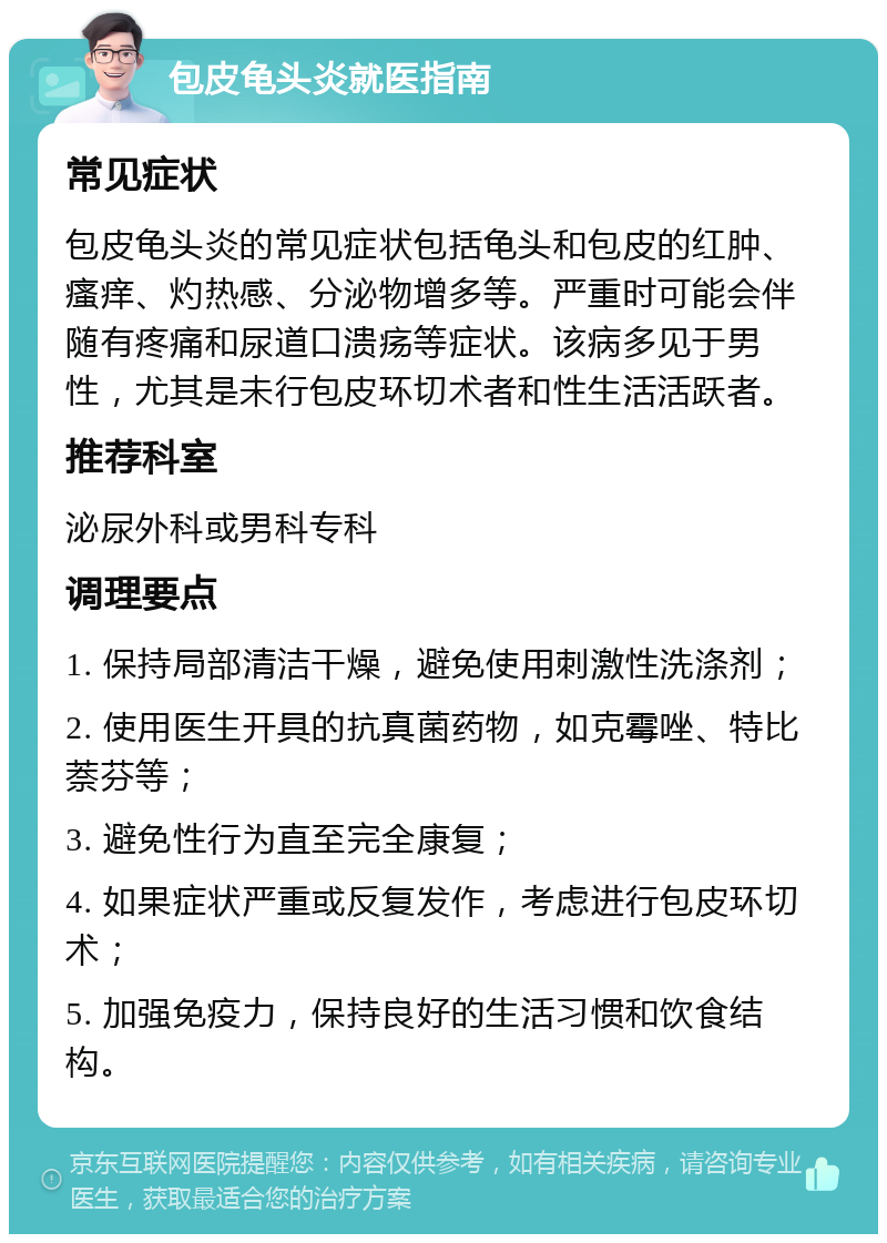 包皮龟头炎就医指南 常见症状 包皮龟头炎的常见症状包括龟头和包皮的红肿、瘙痒、灼热感、分泌物增多等。严重时可能会伴随有疼痛和尿道口溃疡等症状。该病多见于男性，尤其是未行包皮环切术者和性生活活跃者。 推荐科室 泌尿外科或男科专科 调理要点 1. 保持局部清洁干燥，避免使用刺激性洗涤剂； 2. 使用医生开具的抗真菌药物，如克霉唑、特比萘芬等； 3. 避免性行为直至完全康复； 4. 如果症状严重或反复发作，考虑进行包皮环切术； 5. 加强免疫力，保持良好的生活习惯和饮食结构。