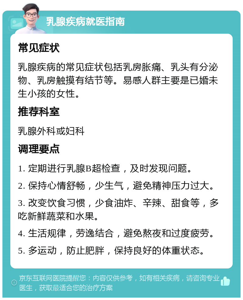 乳腺疾病就医指南 常见症状 乳腺疾病的常见症状包括乳房胀痛、乳头有分泌物、乳房触摸有结节等。易感人群主要是已婚未生小孩的女性。 推荐科室 乳腺外科或妇科 调理要点 1. 定期进行乳腺B超检查，及时发现问题。 2. 保持心情舒畅，少生气，避免精神压力过大。 3. 改变饮食习惯，少食油炸、辛辣、甜食等，多吃新鲜蔬菜和水果。 4. 生活规律，劳逸结合，避免熬夜和过度疲劳。 5. 多运动，防止肥胖，保持良好的体重状态。