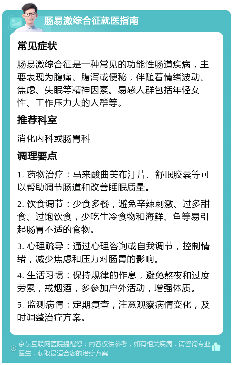 肠易激综合征就医指南 常见症状 肠易激综合征是一种常见的功能性肠道疾病，主要表现为腹痛、腹泻或便秘，伴随着情绪波动、焦虑、失眠等精神因素。易感人群包括年轻女性、工作压力大的人群等。 推荐科室 消化内科或肠胃科 调理要点 1. 药物治疗：马来酸曲美布汀片、舒眠胶囊等可以帮助调节肠道和改善睡眠质量。 2. 饮食调节：少食多餐，避免辛辣刺激、过多甜食、过饱饮食，少吃生冷食物和海鲜、鱼等易引起肠胃不适的食物。 3. 心理疏导：通过心理咨询或自我调节，控制情绪，减少焦虑和压力对肠胃的影响。 4. 生活习惯：保持规律的作息，避免熬夜和过度劳累，戒烟酒，多参加户外活动，增强体质。 5. 监测病情：定期复查，注意观察病情变化，及时调整治疗方案。