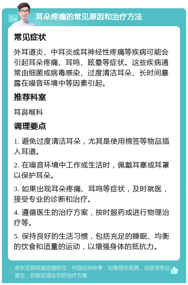 耳朵疼痛的常见原因和治疗方法 常见症状 外耳道炎、中耳炎或耳神经性疼痛等疾病可能会引起耳朵疼痛、耳鸣、眩晕等症状。这些疾病通常由细菌或病毒感染、过度清洁耳朵、长时间暴露在噪音环境中等因素引起。 推荐科室 耳鼻喉科 调理要点 1. 避免过度清洁耳朵，尤其是使用棉签等物品插入耳道。 2. 在噪音环境中工作或生活时，佩戴耳塞或耳罩以保护耳朵。 3. 如果出现耳朵疼痛、耳鸣等症状，及时就医，接受专业的诊断和治疗。 4. 遵循医生的治疗方案，按时服药或进行物理治疗等。 5. 保持良好的生活习惯，包括充足的睡眠、均衡的饮食和适量的运动，以增强身体的抵抗力。