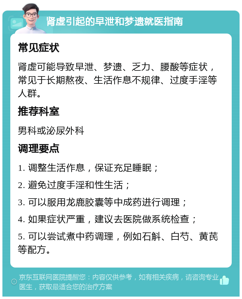 肾虚引起的早泄和梦遗就医指南 常见症状 肾虚可能导致早泄、梦遗、乏力、腰酸等症状，常见于长期熬夜、生活作息不规律、过度手淫等人群。 推荐科室 男科或泌尿外科 调理要点 1. 调整生活作息，保证充足睡眠； 2. 避免过度手淫和性生活； 3. 可以服用龙鹿胶囊等中成药进行调理； 4. 如果症状严重，建议去医院做系统检查； 5. 可以尝试煮中药调理，例如石斛、白芍、黄芪等配方。