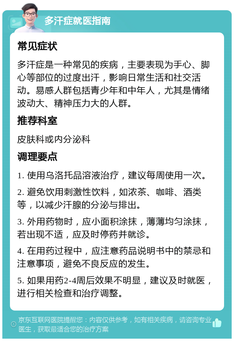 多汗症就医指南 常见症状 多汗症是一种常见的疾病，主要表现为手心、脚心等部位的过度出汗，影响日常生活和社交活动。易感人群包括青少年和中年人，尤其是情绪波动大、精神压力大的人群。 推荐科室 皮肤科或内分泌科 调理要点 1. 使用乌洛托品溶液治疗，建议每周使用一次。 2. 避免饮用刺激性饮料，如浓茶、咖啡、酒类等，以减少汗腺的分泌与排出。 3. 外用药物时，应小面积涂抹，薄薄均匀涂抹，若出现不适，应及时停药并就诊。 4. 在用药过程中，应注意药品说明书中的禁忌和注意事项，避免不良反应的发生。 5. 如果用药2-4周后效果不明显，建议及时就医，进行相关检查和治疗调整。