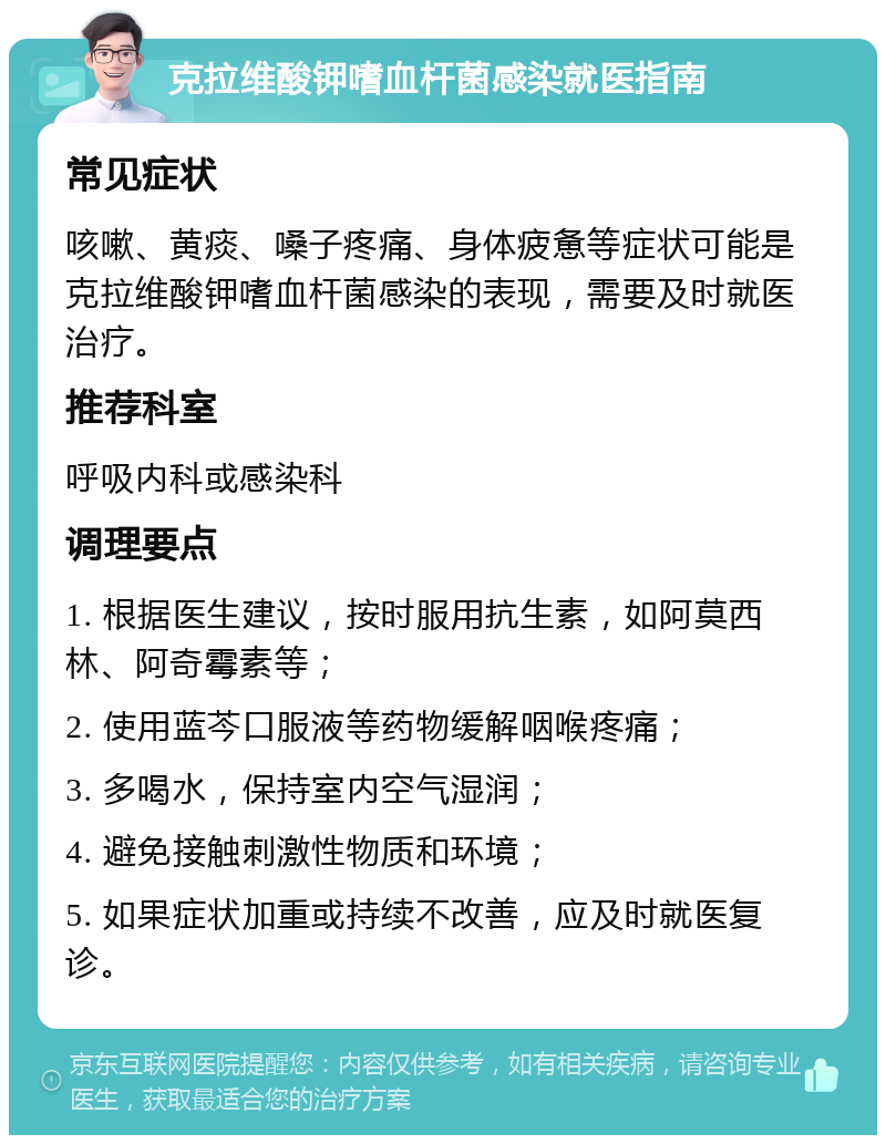 克拉维酸钾嗜血杆菌感染就医指南 常见症状 咳嗽、黄痰、嗓子疼痛、身体疲惫等症状可能是克拉维酸钾嗜血杆菌感染的表现，需要及时就医治疗。 推荐科室 呼吸内科或感染科 调理要点 1. 根据医生建议，按时服用抗生素，如阿莫西林、阿奇霉素等； 2. 使用蓝芩口服液等药物缓解咽喉疼痛； 3. 多喝水，保持室内空气湿润； 4. 避免接触刺激性物质和环境； 5. 如果症状加重或持续不改善，应及时就医复诊。