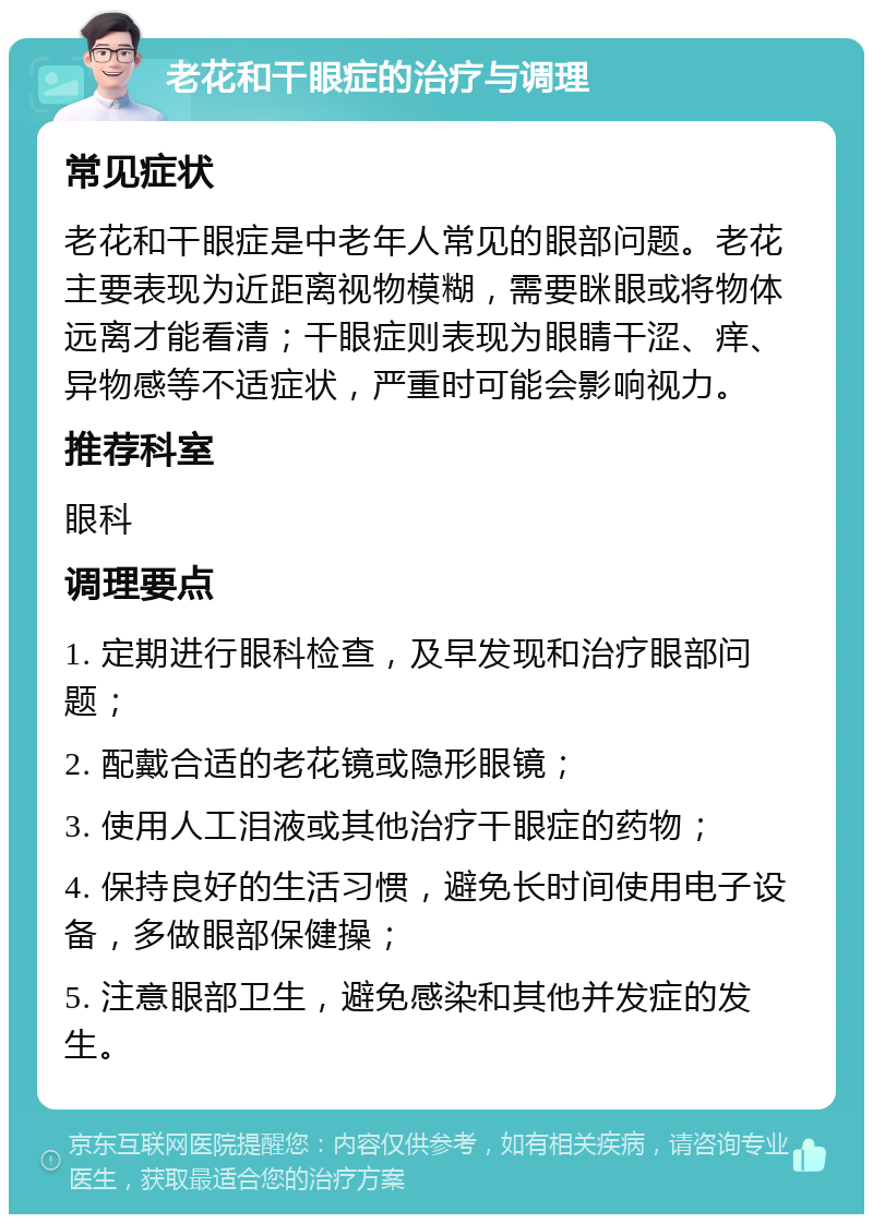 老花和干眼症的治疗与调理 常见症状 老花和干眼症是中老年人常见的眼部问题。老花主要表现为近距离视物模糊，需要眯眼或将物体远离才能看清；干眼症则表现为眼睛干涩、痒、异物感等不适症状，严重时可能会影响视力。 推荐科室 眼科 调理要点 1. 定期进行眼科检查，及早发现和治疗眼部问题； 2. 配戴合适的老花镜或隐形眼镜； 3. 使用人工泪液或其他治疗干眼症的药物； 4. 保持良好的生活习惯，避免长时间使用电子设备，多做眼部保健操； 5. 注意眼部卫生，避免感染和其他并发症的发生。