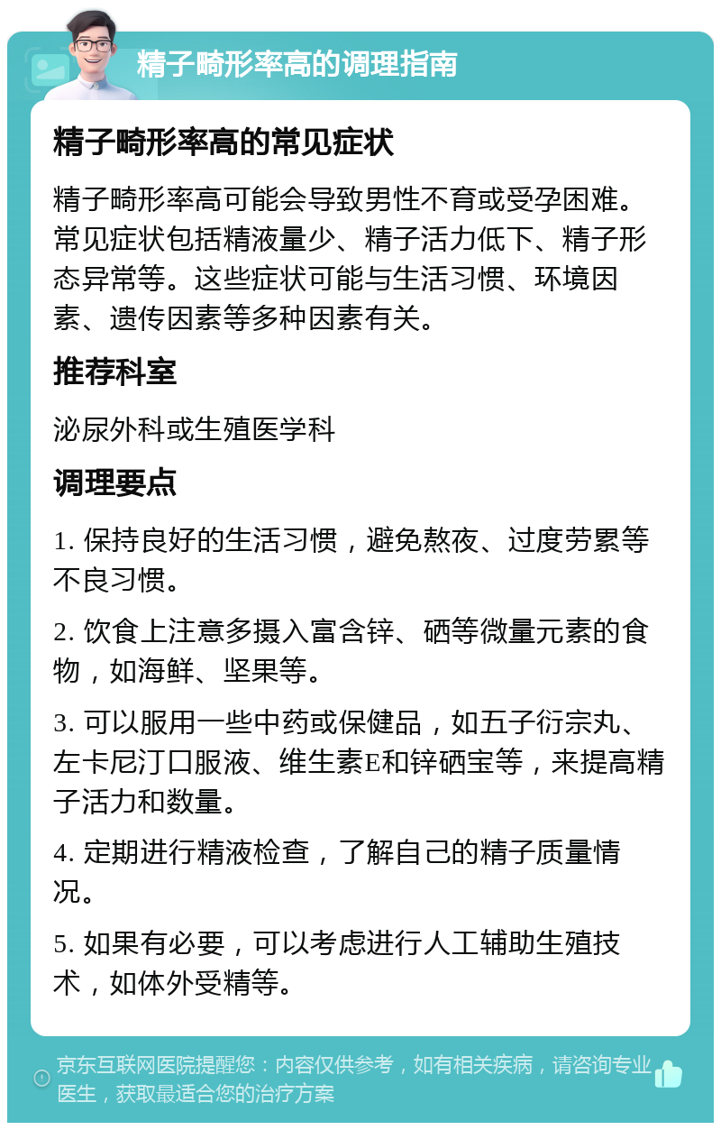 精子畸形率高的调理指南 精子畸形率高的常见症状 精子畸形率高可能会导致男性不育或受孕困难。常见症状包括精液量少、精子活力低下、精子形态异常等。这些症状可能与生活习惯、环境因素、遗传因素等多种因素有关。 推荐科室 泌尿外科或生殖医学科 调理要点 1. 保持良好的生活习惯，避免熬夜、过度劳累等不良习惯。 2. 饮食上注意多摄入富含锌、硒等微量元素的食物，如海鲜、坚果等。 3. 可以服用一些中药或保健品，如五子衍宗丸、左卡尼汀口服液、维生素E和锌硒宝等，来提高精子活力和数量。 4. 定期进行精液检查，了解自己的精子质量情况。 5. 如果有必要，可以考虑进行人工辅助生殖技术，如体外受精等。