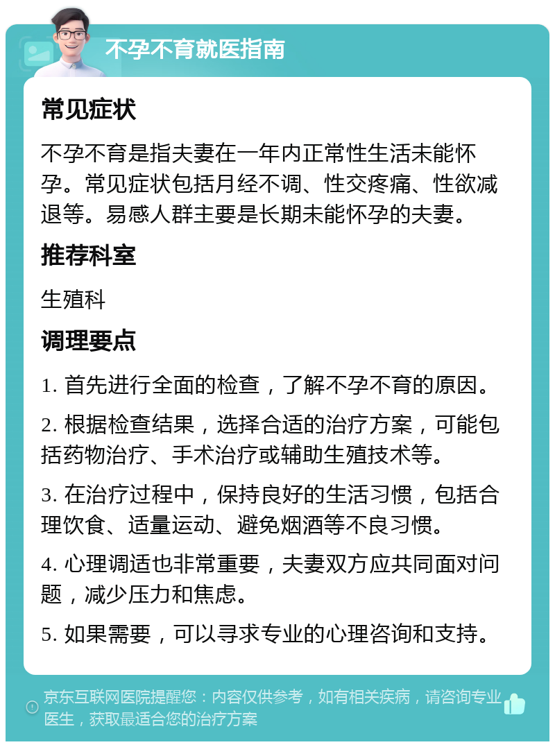 不孕不育就医指南 常见症状 不孕不育是指夫妻在一年内正常性生活未能怀孕。常见症状包括月经不调、性交疼痛、性欲减退等。易感人群主要是长期未能怀孕的夫妻。 推荐科室 生殖科 调理要点 1. 首先进行全面的检查，了解不孕不育的原因。 2. 根据检查结果，选择合适的治疗方案，可能包括药物治疗、手术治疗或辅助生殖技术等。 3. 在治疗过程中，保持良好的生活习惯，包括合理饮食、适量运动、避免烟酒等不良习惯。 4. 心理调适也非常重要，夫妻双方应共同面对问题，减少压力和焦虑。 5. 如果需要，可以寻求专业的心理咨询和支持。