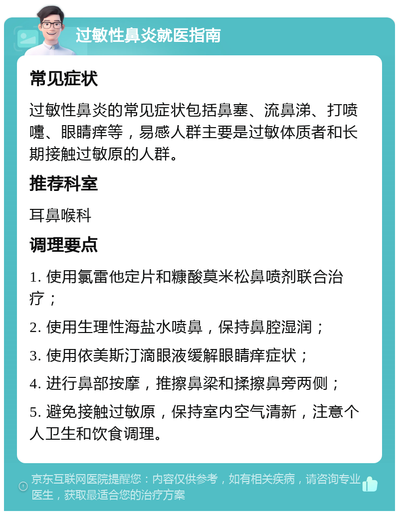 过敏性鼻炎就医指南 常见症状 过敏性鼻炎的常见症状包括鼻塞、流鼻涕、打喷嚏、眼睛痒等，易感人群主要是过敏体质者和长期接触过敏原的人群。 推荐科室 耳鼻喉科 调理要点 1. 使用氯雷他定片和糠酸莫米松鼻喷剂联合治疗； 2. 使用生理性海盐水喷鼻，保持鼻腔湿润； 3. 使用依美斯汀滴眼液缓解眼睛痒症状； 4. 进行鼻部按摩，推擦鼻梁和揉擦鼻旁两侧； 5. 避免接触过敏原，保持室内空气清新，注意个人卫生和饮食调理。