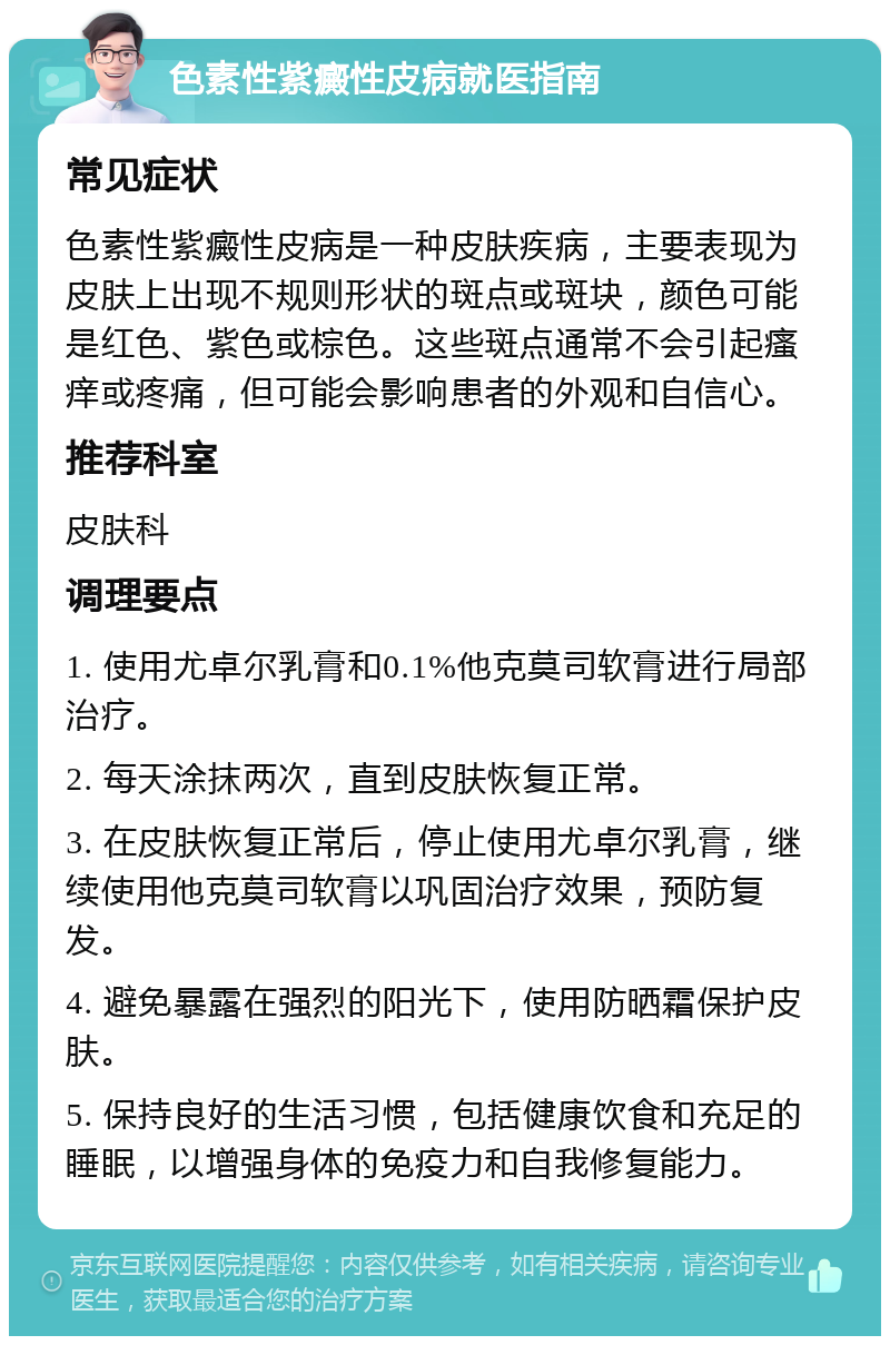 色素性紫癜性皮病就医指南 常见症状 色素性紫癜性皮病是一种皮肤疾病，主要表现为皮肤上出现不规则形状的斑点或斑块，颜色可能是红色、紫色或棕色。这些斑点通常不会引起瘙痒或疼痛，但可能会影响患者的外观和自信心。 推荐科室 皮肤科 调理要点 1. 使用尤卓尔乳膏和0.1%他克莫司软膏进行局部治疗。 2. 每天涂抹两次，直到皮肤恢复正常。 3. 在皮肤恢复正常后，停止使用尤卓尔乳膏，继续使用他克莫司软膏以巩固治疗效果，预防复发。 4. 避免暴露在强烈的阳光下，使用防晒霜保护皮肤。 5. 保持良好的生活习惯，包括健康饮食和充足的睡眠，以增强身体的免疫力和自我修复能力。