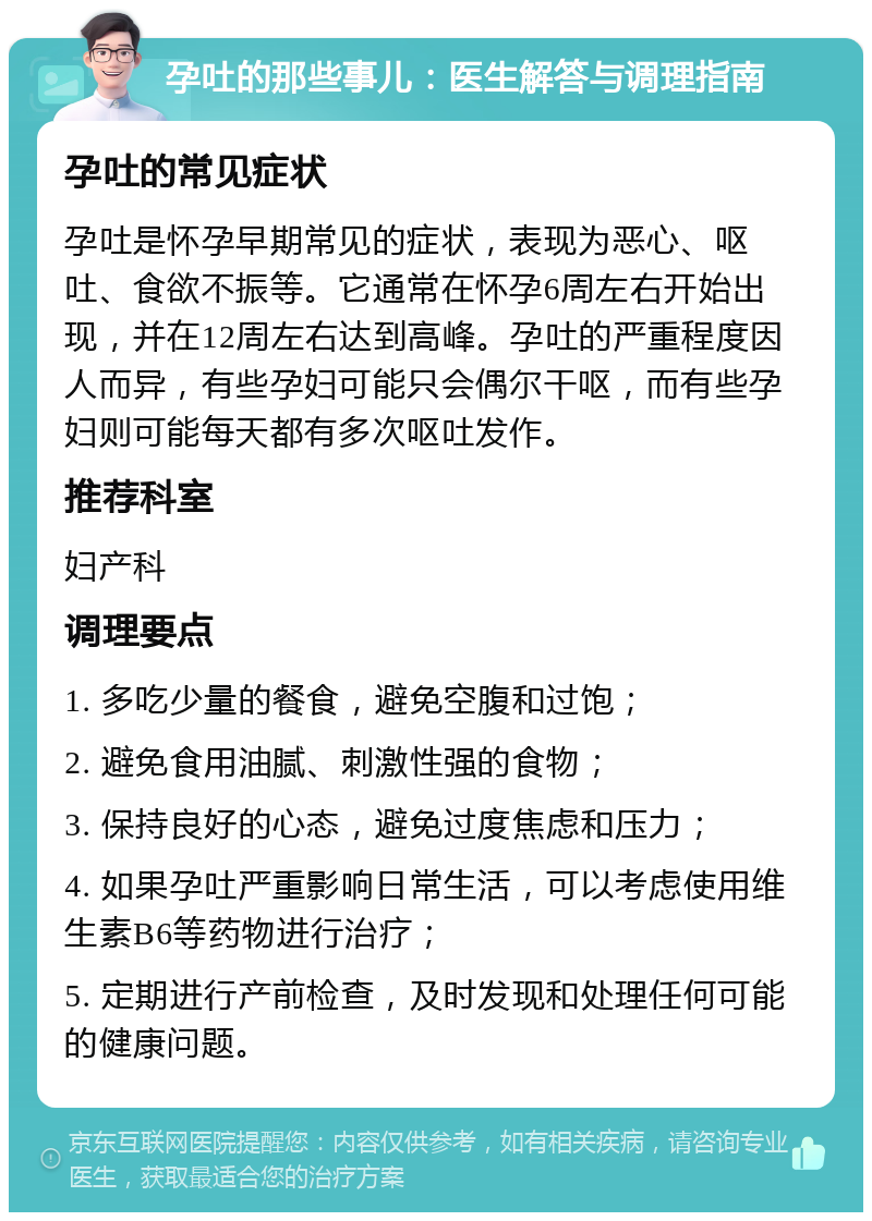 孕吐的那些事儿：医生解答与调理指南 孕吐的常见症状 孕吐是怀孕早期常见的症状，表现为恶心、呕吐、食欲不振等。它通常在怀孕6周左右开始出现，并在12周左右达到高峰。孕吐的严重程度因人而异，有些孕妇可能只会偶尔干呕，而有些孕妇则可能每天都有多次呕吐发作。 推荐科室 妇产科 调理要点 1. 多吃少量的餐食，避免空腹和过饱； 2. 避免食用油腻、刺激性强的食物； 3. 保持良好的心态，避免过度焦虑和压力； 4. 如果孕吐严重影响日常生活，可以考虑使用维生素B6等药物进行治疗； 5. 定期进行产前检查，及时发现和处理任何可能的健康问题。