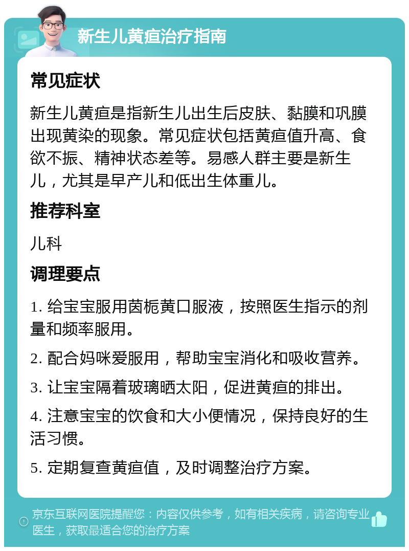 新生儿黄疸治疗指南 常见症状 新生儿黄疸是指新生儿出生后皮肤、黏膜和巩膜出现黄染的现象。常见症状包括黄疸值升高、食欲不振、精神状态差等。易感人群主要是新生儿，尤其是早产儿和低出生体重儿。 推荐科室 儿科 调理要点 1. 给宝宝服用茵栀黄口服液，按照医生指示的剂量和频率服用。 2. 配合妈咪爱服用，帮助宝宝消化和吸收营养。 3. 让宝宝隔着玻璃晒太阳，促进黄疸的排出。 4. 注意宝宝的饮食和大小便情况，保持良好的生活习惯。 5. 定期复查黄疸值，及时调整治疗方案。