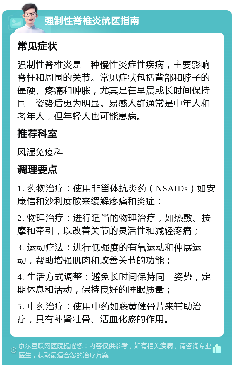 强制性脊椎炎就医指南 常见症状 强制性脊椎炎是一种慢性炎症性疾病，主要影响脊柱和周围的关节。常见症状包括背部和脖子的僵硬、疼痛和肿胀，尤其是在早晨或长时间保持同一姿势后更为明显。易感人群通常是中年人和老年人，但年轻人也可能患病。 推荐科室 风湿免疫科 调理要点 1. 药物治疗：使用非甾体抗炎药（NSAIDs）如安康信和沙利度胺来缓解疼痛和炎症； 2. 物理治疗：进行适当的物理治疗，如热敷、按摩和牵引，以改善关节的灵活性和减轻疼痛； 3. 运动疗法：进行低强度的有氧运动和伸展运动，帮助增强肌肉和改善关节的功能； 4. 生活方式调整：避免长时间保持同一姿势，定期休息和活动，保持良好的睡眠质量； 5. 中药治疗：使用中药如藤黄健骨片来辅助治疗，具有补肾壮骨、活血化瘀的作用。