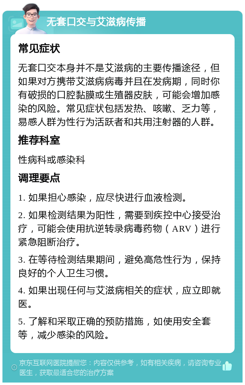 无套口交与艾滋病传播 常见症状 无套口交本身并不是艾滋病的主要传播途径，但如果对方携带艾滋病病毒并且在发病期，同时你有破损的口腔黏膜或生殖器皮肤，可能会增加感染的风险。常见症状包括发热、咳嗽、乏力等，易感人群为性行为活跃者和共用注射器的人群。 推荐科室 性病科或感染科 调理要点 1. 如果担心感染，应尽快进行血液检测。 2. 如果检测结果为阳性，需要到疾控中心接受治疗，可能会使用抗逆转录病毒药物（ARV）进行紧急阻断治疗。 3. 在等待检测结果期间，避免高危性行为，保持良好的个人卫生习惯。 4. 如果出现任何与艾滋病相关的症状，应立即就医。 5. 了解和采取正确的预防措施，如使用安全套等，减少感染的风险。