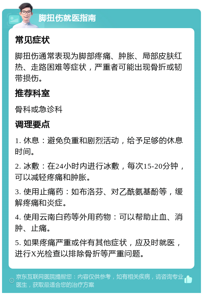 脚扭伤就医指南 常见症状 脚扭伤通常表现为脚部疼痛、肿胀、局部皮肤红热、走路困难等症状，严重者可能出现骨折或韧带损伤。 推荐科室 骨科或急诊科 调理要点 1. 休息：避免负重和剧烈活动，给予足够的休息时间。 2. 冰敷：在24小时内进行冰敷，每次15-20分钟，可以减轻疼痛和肿胀。 3. 使用止痛药：如布洛芬、对乙酰氨基酚等，缓解疼痛和炎症。 4. 使用云南白药等外用药物：可以帮助止血、消肿、止痛。 5. 如果疼痛严重或伴有其他症状，应及时就医，进行X光检查以排除骨折等严重问题。