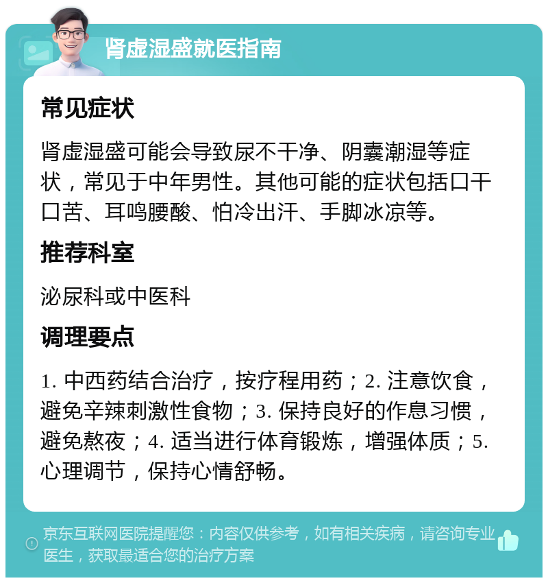 肾虚湿盛就医指南 常见症状 肾虚湿盛可能会导致尿不干净、阴囊潮湿等症状，常见于中年男性。其他可能的症状包括口干口苦、耳鸣腰酸、怕冷出汗、手脚冰凉等。 推荐科室 泌尿科或中医科 调理要点 1. 中西药结合治疗，按疗程用药；2. 注意饮食，避免辛辣刺激性食物；3. 保持良好的作息习惯，避免熬夜；4. 适当进行体育锻炼，增强体质；5. 心理调节，保持心情舒畅。