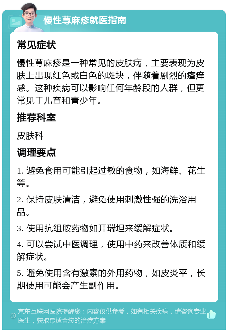 慢性荨麻疹就医指南 常见症状 慢性荨麻疹是一种常见的皮肤病，主要表现为皮肤上出现红色或白色的斑块，伴随着剧烈的瘙痒感。这种疾病可以影响任何年龄段的人群，但更常见于儿童和青少年。 推荐科室 皮肤科 调理要点 1. 避免食用可能引起过敏的食物，如海鲜、花生等。 2. 保持皮肤清洁，避免使用刺激性强的洗浴用品。 3. 使用抗组胺药物如开瑞坦来缓解症状。 4. 可以尝试中医调理，使用中药来改善体质和缓解症状。 5. 避免使用含有激素的外用药物，如皮炎平，长期使用可能会产生副作用。