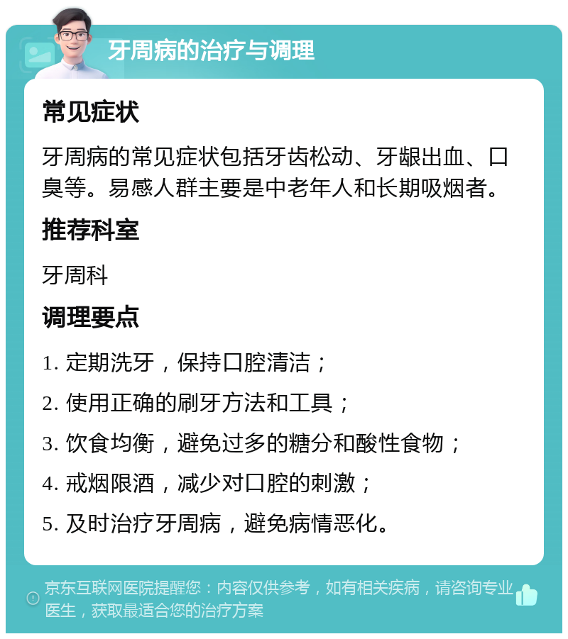 牙周病的治疗与调理 常见症状 牙周病的常见症状包括牙齿松动、牙龈出血、口臭等。易感人群主要是中老年人和长期吸烟者。 推荐科室 牙周科 调理要点 1. 定期洗牙，保持口腔清洁； 2. 使用正确的刷牙方法和工具； 3. 饮食均衡，避免过多的糖分和酸性食物； 4. 戒烟限酒，减少对口腔的刺激； 5. 及时治疗牙周病，避免病情恶化。