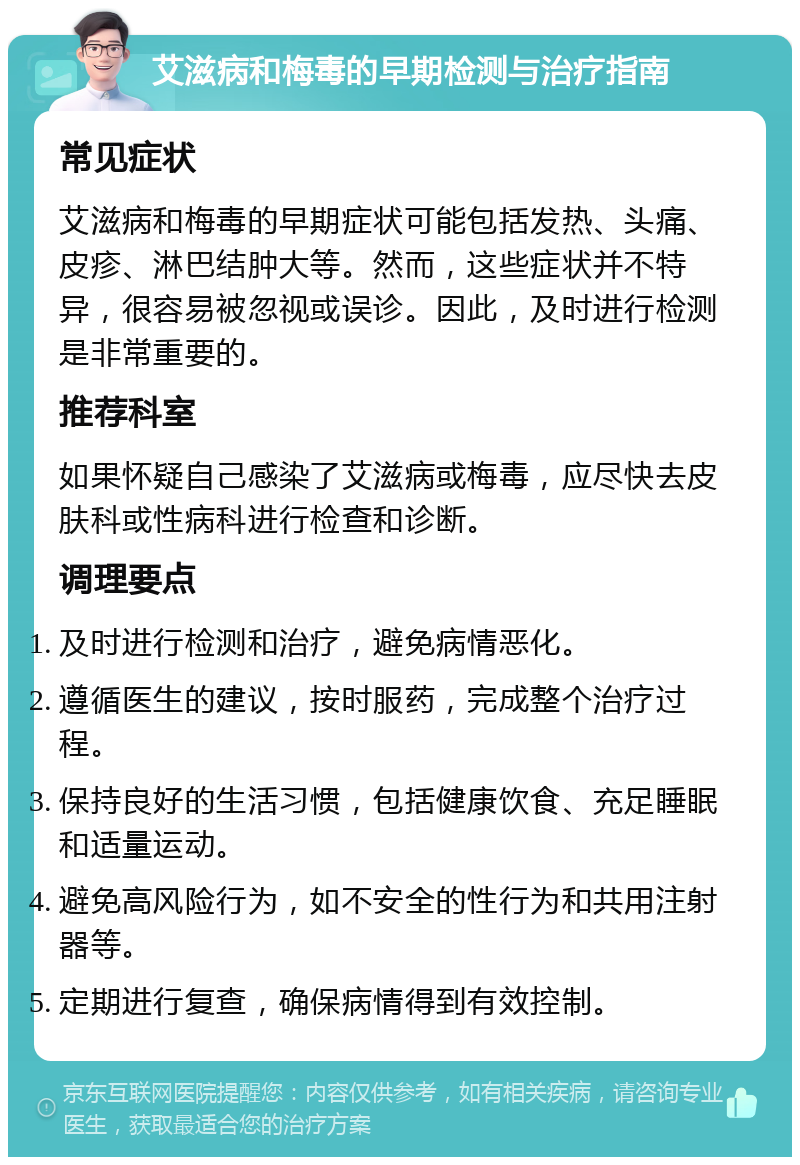 艾滋病和梅毒的早期检测与治疗指南 常见症状 艾滋病和梅毒的早期症状可能包括发热、头痛、皮疹、淋巴结肿大等。然而，这些症状并不特异，很容易被忽视或误诊。因此，及时进行检测是非常重要的。 推荐科室 如果怀疑自己感染了艾滋病或梅毒，应尽快去皮肤科或性病科进行检查和诊断。 调理要点 及时进行检测和治疗，避免病情恶化。 遵循医生的建议，按时服药，完成整个治疗过程。 保持良好的生活习惯，包括健康饮食、充足睡眠和适量运动。 避免高风险行为，如不安全的性行为和共用注射器等。 定期进行复查，确保病情得到有效控制。