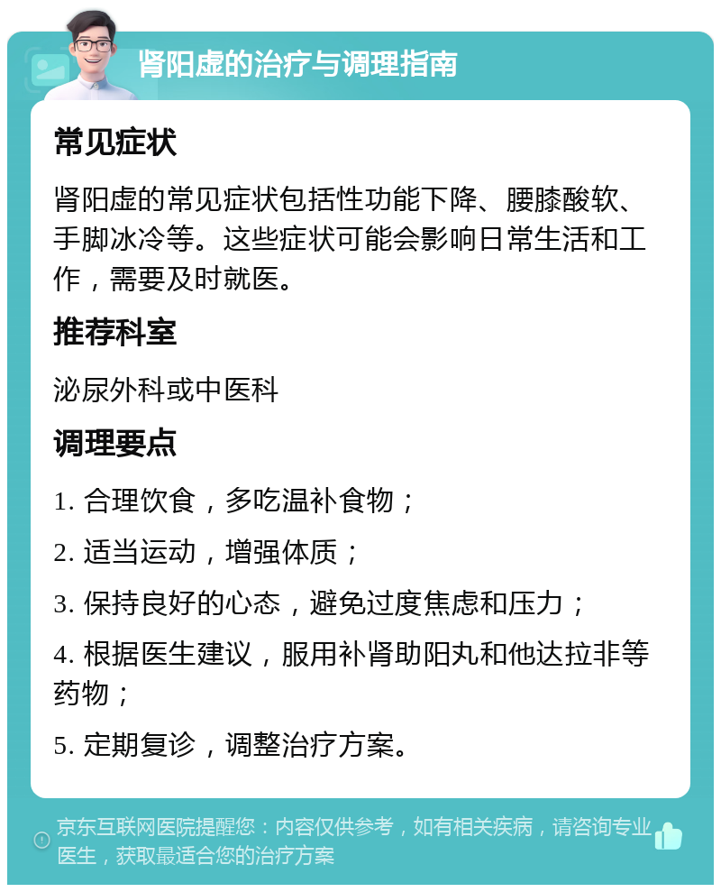 肾阳虚的治疗与调理指南 常见症状 肾阳虚的常见症状包括性功能下降、腰膝酸软、手脚冰冷等。这些症状可能会影响日常生活和工作，需要及时就医。 推荐科室 泌尿外科或中医科 调理要点 1. 合理饮食，多吃温补食物； 2. 适当运动，增强体质； 3. 保持良好的心态，避免过度焦虑和压力； 4. 根据医生建议，服用补肾助阳丸和他达拉非等药物； 5. 定期复诊，调整治疗方案。