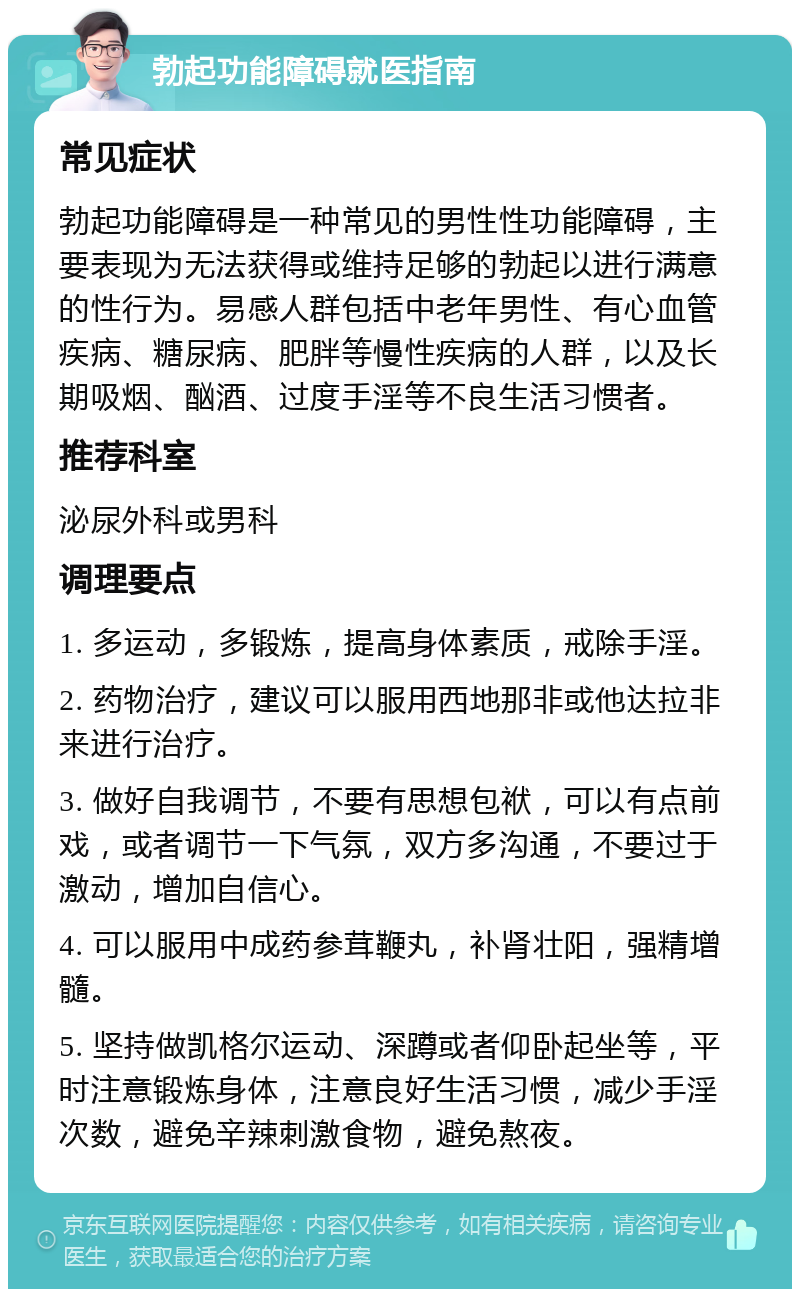 勃起功能障碍就医指南 常见症状 勃起功能障碍是一种常见的男性性功能障碍，主要表现为无法获得或维持足够的勃起以进行满意的性行为。易感人群包括中老年男性、有心血管疾病、糖尿病、肥胖等慢性疾病的人群，以及长期吸烟、酗酒、过度手淫等不良生活习惯者。 推荐科室 泌尿外科或男科 调理要点 1. 多运动，多锻炼，提高身体素质，戒除手淫。 2. 药物治疗，建议可以服用西地那非或他达拉非来进行治疗。 3. 做好自我调节，不要有思想包袱，可以有点前戏，或者调节一下气氛，双方多沟通，不要过于激动，增加自信心。 4. 可以服用中成药参茸鞭丸，补肾壮阳，强精增髓。 5. 坚持做凯格尔运动、深蹲或者仰卧起坐等，平时注意锻炼身体，注意良好生活习惯，减少手淫次数，避免辛辣刺激食物，避免熬夜。