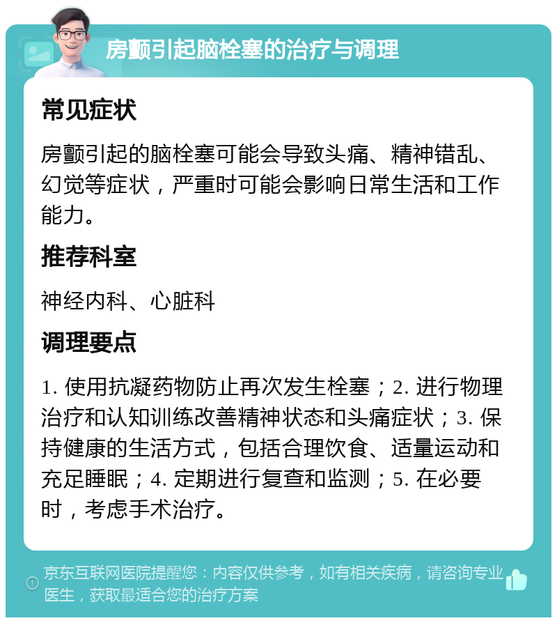 房颤引起脑栓塞的治疗与调理 常见症状 房颤引起的脑栓塞可能会导致头痛、精神错乱、幻觉等症状，严重时可能会影响日常生活和工作能力。 推荐科室 神经内科、心脏科 调理要点 1. 使用抗凝药物防止再次发生栓塞；2. 进行物理治疗和认知训练改善精神状态和头痛症状；3. 保持健康的生活方式，包括合理饮食、适量运动和充足睡眠；4. 定期进行复查和监测；5. 在必要时，考虑手术治疗。