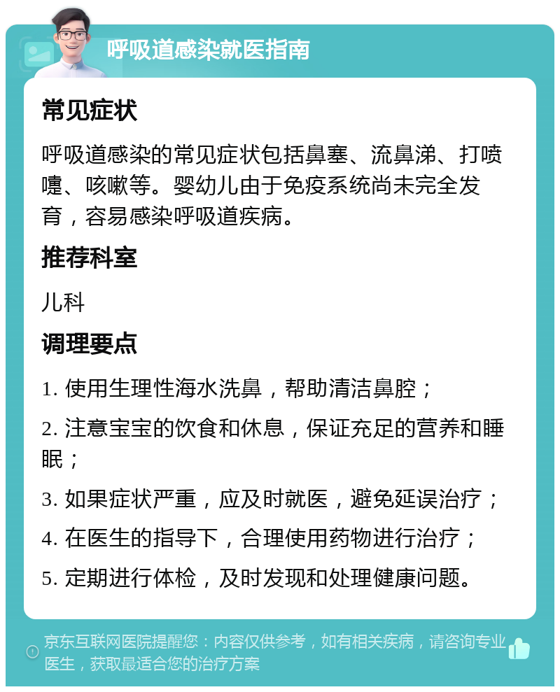 呼吸道感染就医指南 常见症状 呼吸道感染的常见症状包括鼻塞、流鼻涕、打喷嚏、咳嗽等。婴幼儿由于免疫系统尚未完全发育，容易感染呼吸道疾病。 推荐科室 儿科 调理要点 1. 使用生理性海水洗鼻，帮助清洁鼻腔； 2. 注意宝宝的饮食和休息，保证充足的营养和睡眠； 3. 如果症状严重，应及时就医，避免延误治疗； 4. 在医生的指导下，合理使用药物进行治疗； 5. 定期进行体检，及时发现和处理健康问题。