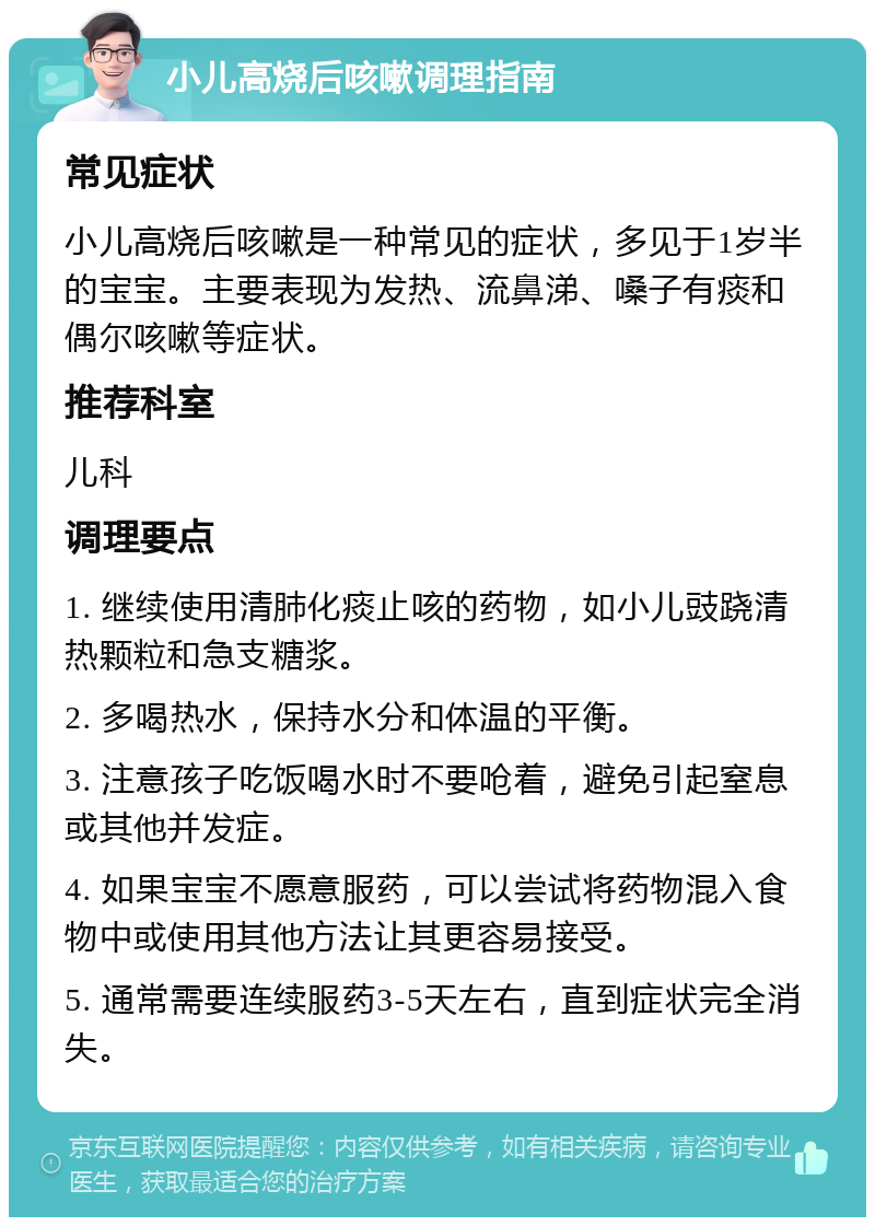 小儿高烧后咳嗽调理指南 常见症状 小儿高烧后咳嗽是一种常见的症状，多见于1岁半的宝宝。主要表现为发热、流鼻涕、嗓子有痰和偶尔咳嗽等症状。 推荐科室 儿科 调理要点 1. 继续使用清肺化痰止咳的药物，如小儿豉跷清热颗粒和急支糖浆。 2. 多喝热水，保持水分和体温的平衡。 3. 注意孩子吃饭喝水时不要呛着，避免引起窒息或其他并发症。 4. 如果宝宝不愿意服药，可以尝试将药物混入食物中或使用其他方法让其更容易接受。 5. 通常需要连续服药3-5天左右，直到症状完全消失。