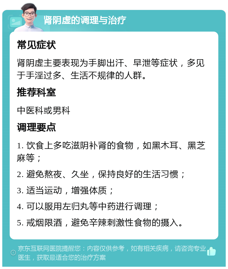 肾阴虚的调理与治疗 常见症状 肾阴虚主要表现为手脚出汗、早泄等症状，多见于手淫过多、生活不规律的人群。 推荐科室 中医科或男科 调理要点 1. 饮食上多吃滋阴补肾的食物，如黑木耳、黑芝麻等； 2. 避免熬夜、久坐，保持良好的生活习惯； 3. 适当运动，增强体质； 4. 可以服用左归丸等中药进行调理； 5. 戒烟限酒，避免辛辣刺激性食物的摄入。