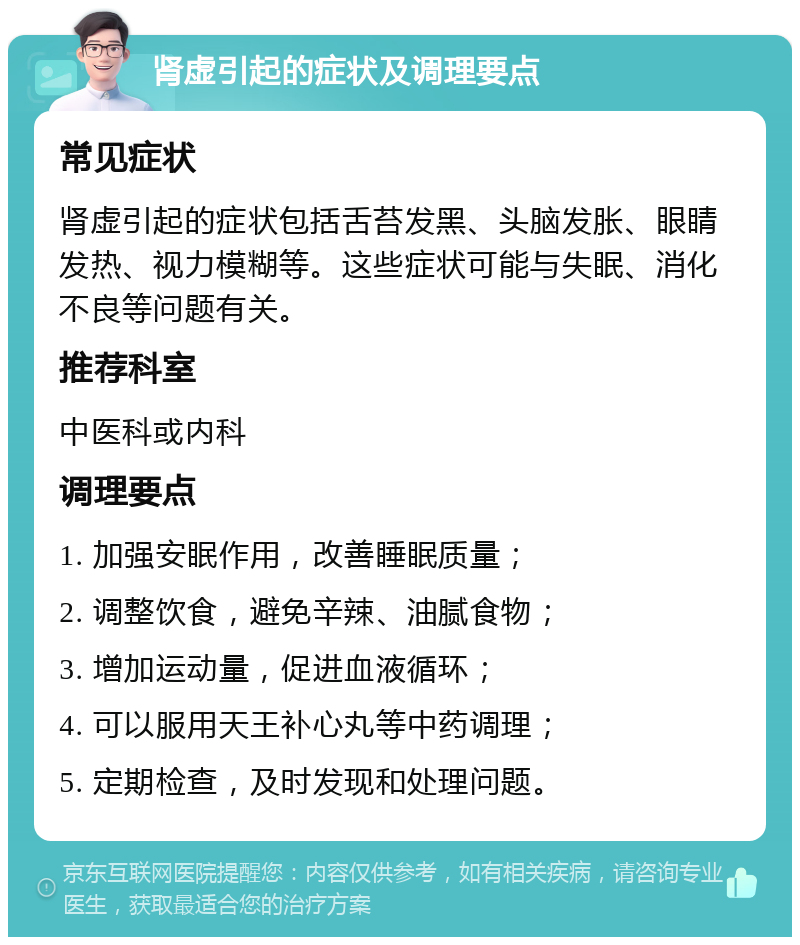 肾虚引起的症状及调理要点 常见症状 肾虚引起的症状包括舌苔发黑、头脑发胀、眼睛发热、视力模糊等。这些症状可能与失眠、消化不良等问题有关。 推荐科室 中医科或内科 调理要点 1. 加强安眠作用，改善睡眠质量； 2. 调整饮食，避免辛辣、油腻食物； 3. 增加运动量，促进血液循环； 4. 可以服用天王补心丸等中药调理； 5. 定期检查，及时发现和处理问题。