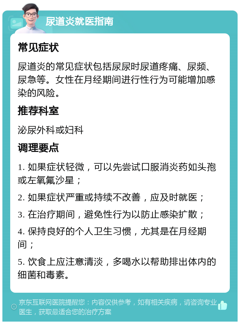 尿道炎就医指南 常见症状 尿道炎的常见症状包括尿尿时尿道疼痛、尿频、尿急等。女性在月经期间进行性行为可能增加感染的风险。 推荐科室 泌尿外科或妇科 调理要点 1. 如果症状轻微，可以先尝试口服消炎药如头孢或左氧氟沙星； 2. 如果症状严重或持续不改善，应及时就医； 3. 在治疗期间，避免性行为以防止感染扩散； 4. 保持良好的个人卫生习惯，尤其是在月经期间； 5. 饮食上应注意清淡，多喝水以帮助排出体内的细菌和毒素。