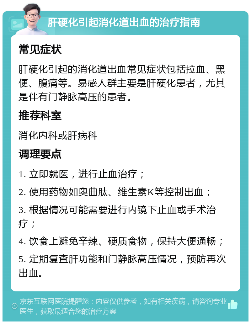 肝硬化引起消化道出血的治疗指南 常见症状 肝硬化引起的消化道出血常见症状包括拉血、黑便、腹痛等。易感人群主要是肝硬化患者，尤其是伴有门静脉高压的患者。 推荐科室 消化内科或肝病科 调理要点 1. 立即就医，进行止血治疗； 2. 使用药物如奥曲肽、维生素K等控制出血； 3. 根据情况可能需要进行内镜下止血或手术治疗； 4. 饮食上避免辛辣、硬质食物，保持大便通畅； 5. 定期复查肝功能和门静脉高压情况，预防再次出血。