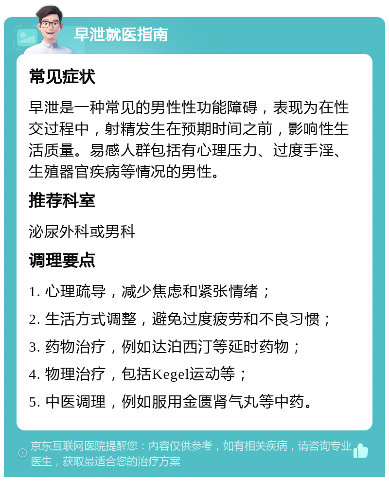 早泄就医指南 常见症状 早泄是一种常见的男性性功能障碍，表现为在性交过程中，射精发生在预期时间之前，影响性生活质量。易感人群包括有心理压力、过度手淫、生殖器官疾病等情况的男性。 推荐科室 泌尿外科或男科 调理要点 1. 心理疏导，减少焦虑和紧张情绪； 2. 生活方式调整，避免过度疲劳和不良习惯； 3. 药物治疗，例如达泊西汀等延时药物； 4. 物理治疗，包括Kegel运动等； 5. 中医调理，例如服用金匮肾气丸等中药。