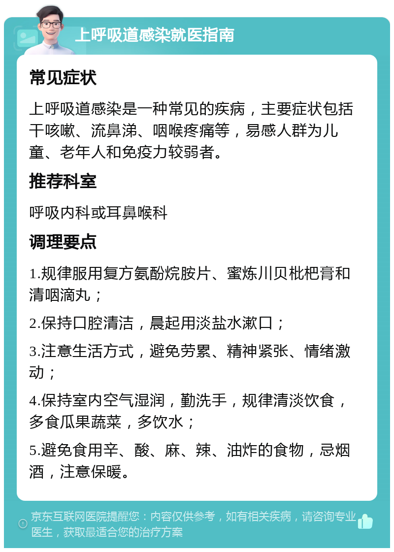 上呼吸道感染就医指南 常见症状 上呼吸道感染是一种常见的疾病，主要症状包括干咳嗽、流鼻涕、咽喉疼痛等，易感人群为儿童、老年人和免疫力较弱者。 推荐科室 呼吸内科或耳鼻喉科 调理要点 1.规律服用复方氨酚烷胺片、蜜炼川贝枇杷膏和清咽滴丸； 2.保持口腔清洁，晨起用淡盐水漱口； 3.注意生活方式，避免劳累、精神紧张、情绪激动； 4.保持室内空气湿润，勤洗手，规律清淡饮食，多食瓜果蔬菜，多饮水； 5.避免食用辛、酸、麻、辣、油炸的食物，忌烟酒，注意保暖。