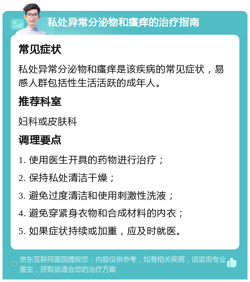 私处异常分泌物和瘙痒的治疗指南 常见症状 私处异常分泌物和瘙痒是该疾病的常见症状，易感人群包括性生活活跃的成年人。 推荐科室 妇科或皮肤科 调理要点 1. 使用医生开具的药物进行治疗； 2. 保持私处清洁干燥； 3. 避免过度清洁和使用刺激性洗液； 4. 避免穿紧身衣物和合成材料的内衣； 5. 如果症状持续或加重，应及时就医。