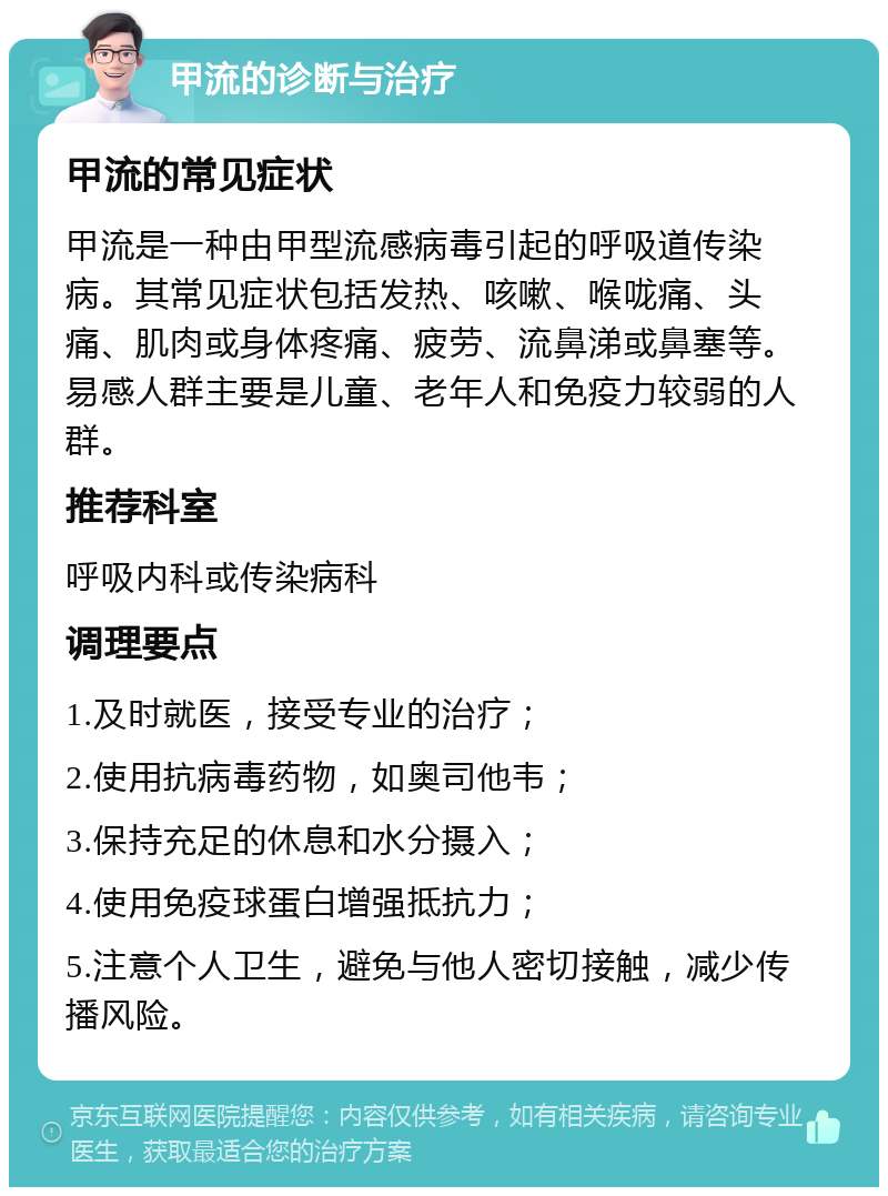 甲流的诊断与治疗 甲流的常见症状 甲流是一种由甲型流感病毒引起的呼吸道传染病。其常见症状包括发热、咳嗽、喉咙痛、头痛、肌肉或身体疼痛、疲劳、流鼻涕或鼻塞等。易感人群主要是儿童、老年人和免疫力较弱的人群。 推荐科室 呼吸内科或传染病科 调理要点 1.及时就医，接受专业的治疗； 2.使用抗病毒药物，如奥司他韦； 3.保持充足的休息和水分摄入； 4.使用免疫球蛋白增强抵抗力； 5.注意个人卫生，避免与他人密切接触，减少传播风险。