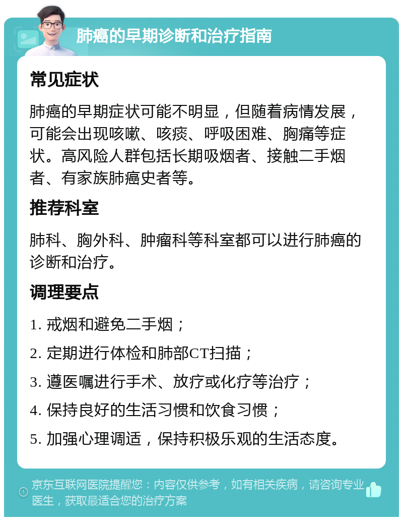 肺癌的早期诊断和治疗指南 常见症状 肺癌的早期症状可能不明显，但随着病情发展，可能会出现咳嗽、咳痰、呼吸困难、胸痛等症状。高风险人群包括长期吸烟者、接触二手烟者、有家族肺癌史者等。 推荐科室 肺科、胸外科、肿瘤科等科室都可以进行肺癌的诊断和治疗。 调理要点 1. 戒烟和避免二手烟； 2. 定期进行体检和肺部CT扫描； 3. 遵医嘱进行手术、放疗或化疗等治疗； 4. 保持良好的生活习惯和饮食习惯； 5. 加强心理调适，保持积极乐观的生活态度。