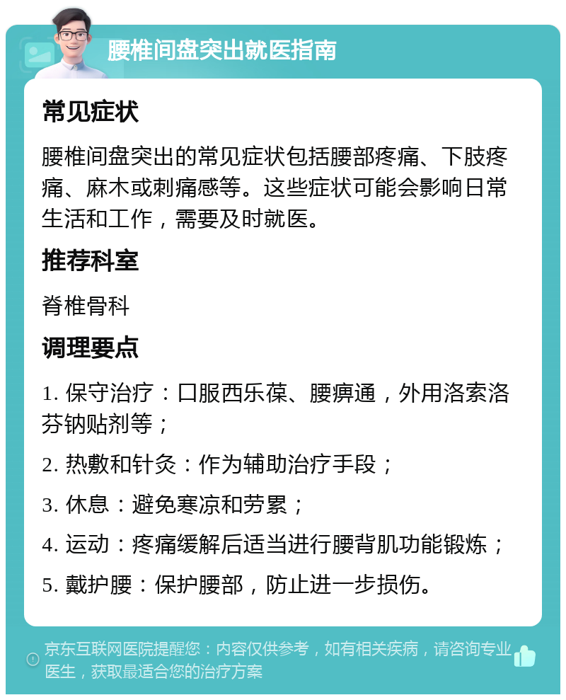 腰椎间盘突出就医指南 常见症状 腰椎间盘突出的常见症状包括腰部疼痛、下肢疼痛、麻木或刺痛感等。这些症状可能会影响日常生活和工作，需要及时就医。 推荐科室 脊椎骨科 调理要点 1. 保守治疗：口服西乐葆、腰痹通，外用洛索洛芬钠贴剂等； 2. 热敷和针灸：作为辅助治疗手段； 3. 休息：避免寒凉和劳累； 4. 运动：疼痛缓解后适当进行腰背肌功能锻炼； 5. 戴护腰：保护腰部，防止进一步损伤。