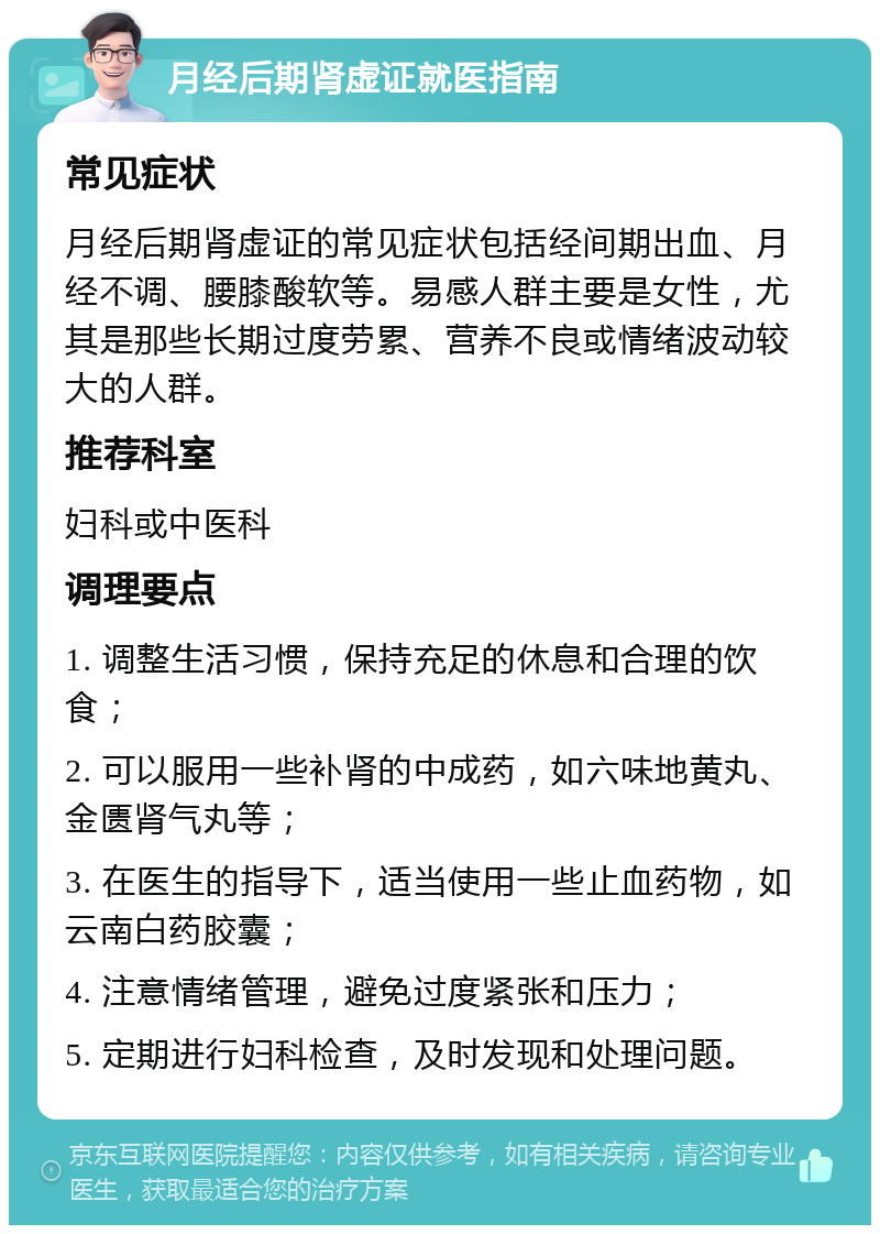 月经后期肾虚证就医指南 常见症状 月经后期肾虚证的常见症状包括经间期出血、月经不调、腰膝酸软等。易感人群主要是女性，尤其是那些长期过度劳累、营养不良或情绪波动较大的人群。 推荐科室 妇科或中医科 调理要点 1. 调整生活习惯，保持充足的休息和合理的饮食； 2. 可以服用一些补肾的中成药，如六味地黄丸、金匮肾气丸等； 3. 在医生的指导下，适当使用一些止血药物，如云南白药胶囊； 4. 注意情绪管理，避免过度紧张和压力； 5. 定期进行妇科检查，及时发现和处理问题。