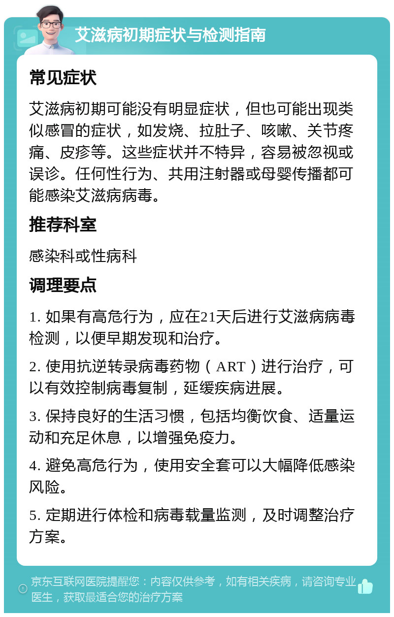 艾滋病初期症状与检测指南 常见症状 艾滋病初期可能没有明显症状，但也可能出现类似感冒的症状，如发烧、拉肚子、咳嗽、关节疼痛、皮疹等。这些症状并不特异，容易被忽视或误诊。任何性行为、共用注射器或母婴传播都可能感染艾滋病病毒。 推荐科室 感染科或性病科 调理要点 1. 如果有高危行为，应在21天后进行艾滋病病毒检测，以便早期发现和治疗。 2. 使用抗逆转录病毒药物（ART）进行治疗，可以有效控制病毒复制，延缓疾病进展。 3. 保持良好的生活习惯，包括均衡饮食、适量运动和充足休息，以增强免疫力。 4. 避免高危行为，使用安全套可以大幅降低感染风险。 5. 定期进行体检和病毒载量监测，及时调整治疗方案。