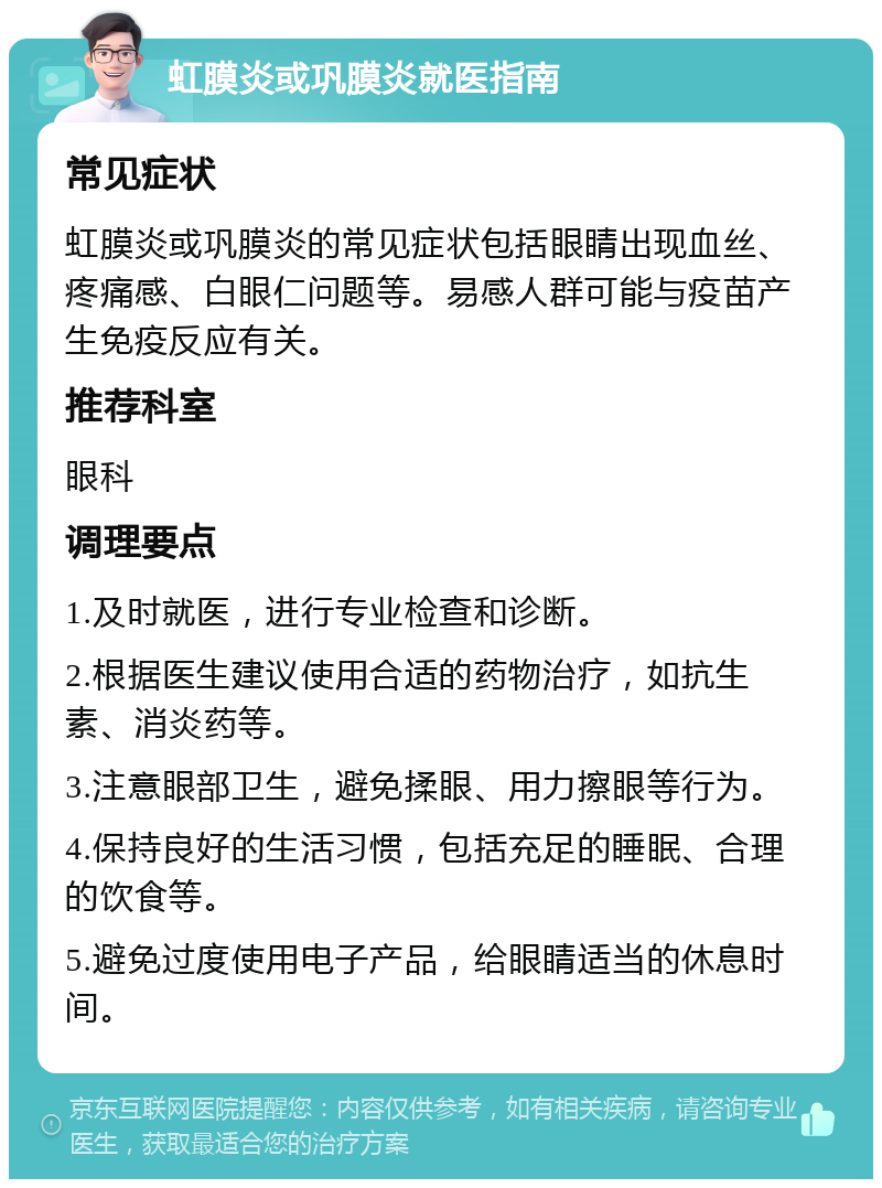 虹膜炎或巩膜炎就医指南 常见症状 虹膜炎或巩膜炎的常见症状包括眼睛出现血丝、疼痛感、白眼仁问题等。易感人群可能与疫苗产生免疫反应有关。 推荐科室 眼科 调理要点 1.及时就医，进行专业检查和诊断。 2.根据医生建议使用合适的药物治疗，如抗生素、消炎药等。 3.注意眼部卫生，避免揉眼、用力擦眼等行为。 4.保持良好的生活习惯，包括充足的睡眠、合理的饮食等。 5.避免过度使用电子产品，给眼睛适当的休息时间。