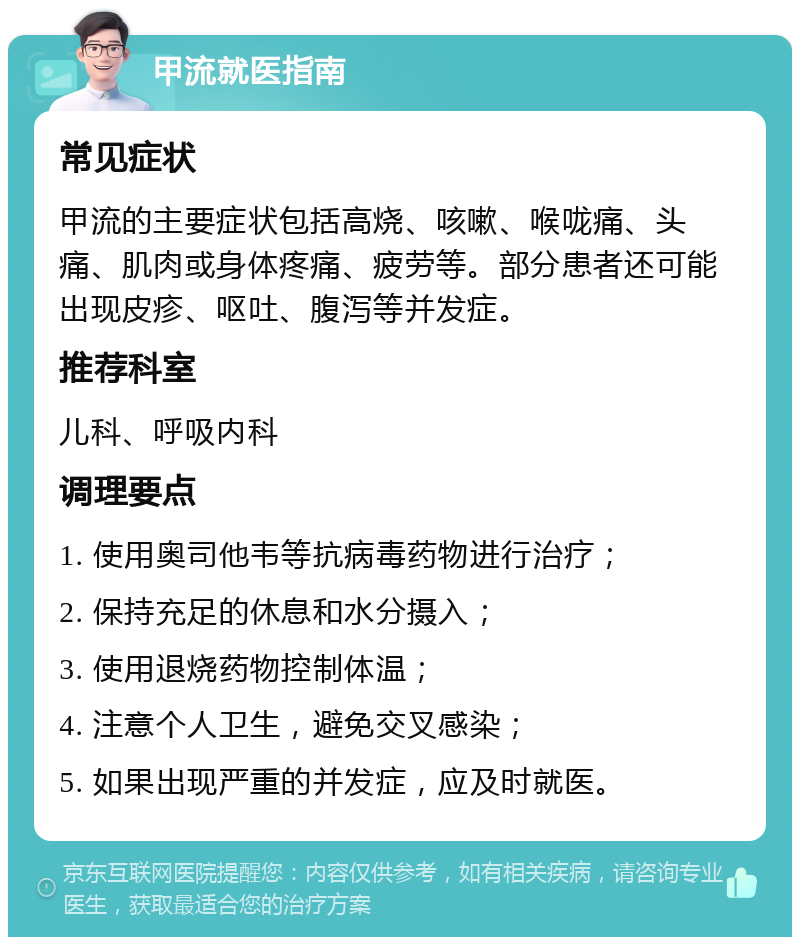 甲流就医指南 常见症状 甲流的主要症状包括高烧、咳嗽、喉咙痛、头痛、肌肉或身体疼痛、疲劳等。部分患者还可能出现皮疹、呕吐、腹泻等并发症。 推荐科室 儿科、呼吸内科 调理要点 1. 使用奥司他韦等抗病毒药物进行治疗； 2. 保持充足的休息和水分摄入； 3. 使用退烧药物控制体温； 4. 注意个人卫生，避免交叉感染； 5. 如果出现严重的并发症，应及时就医。