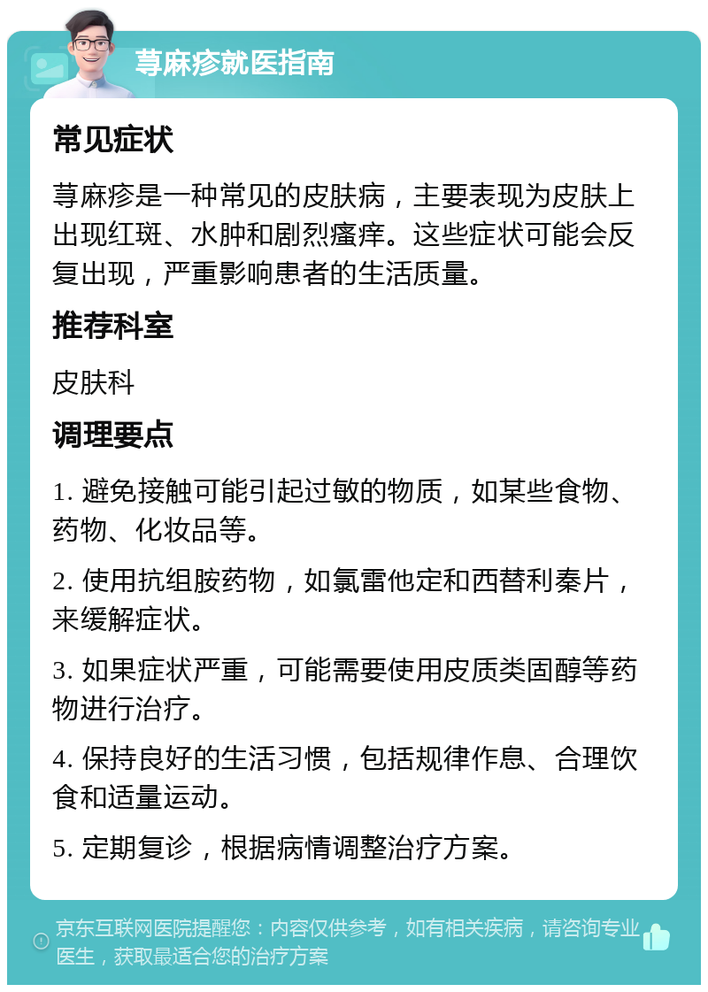 荨麻疹就医指南 常见症状 荨麻疹是一种常见的皮肤病，主要表现为皮肤上出现红斑、水肿和剧烈瘙痒。这些症状可能会反复出现，严重影响患者的生活质量。 推荐科室 皮肤科 调理要点 1. 避免接触可能引起过敏的物质，如某些食物、药物、化妆品等。 2. 使用抗组胺药物，如氯雷他定和西替利秦片，来缓解症状。 3. 如果症状严重，可能需要使用皮质类固醇等药物进行治疗。 4. 保持良好的生活习惯，包括规律作息、合理饮食和适量运动。 5. 定期复诊，根据病情调整治疗方案。