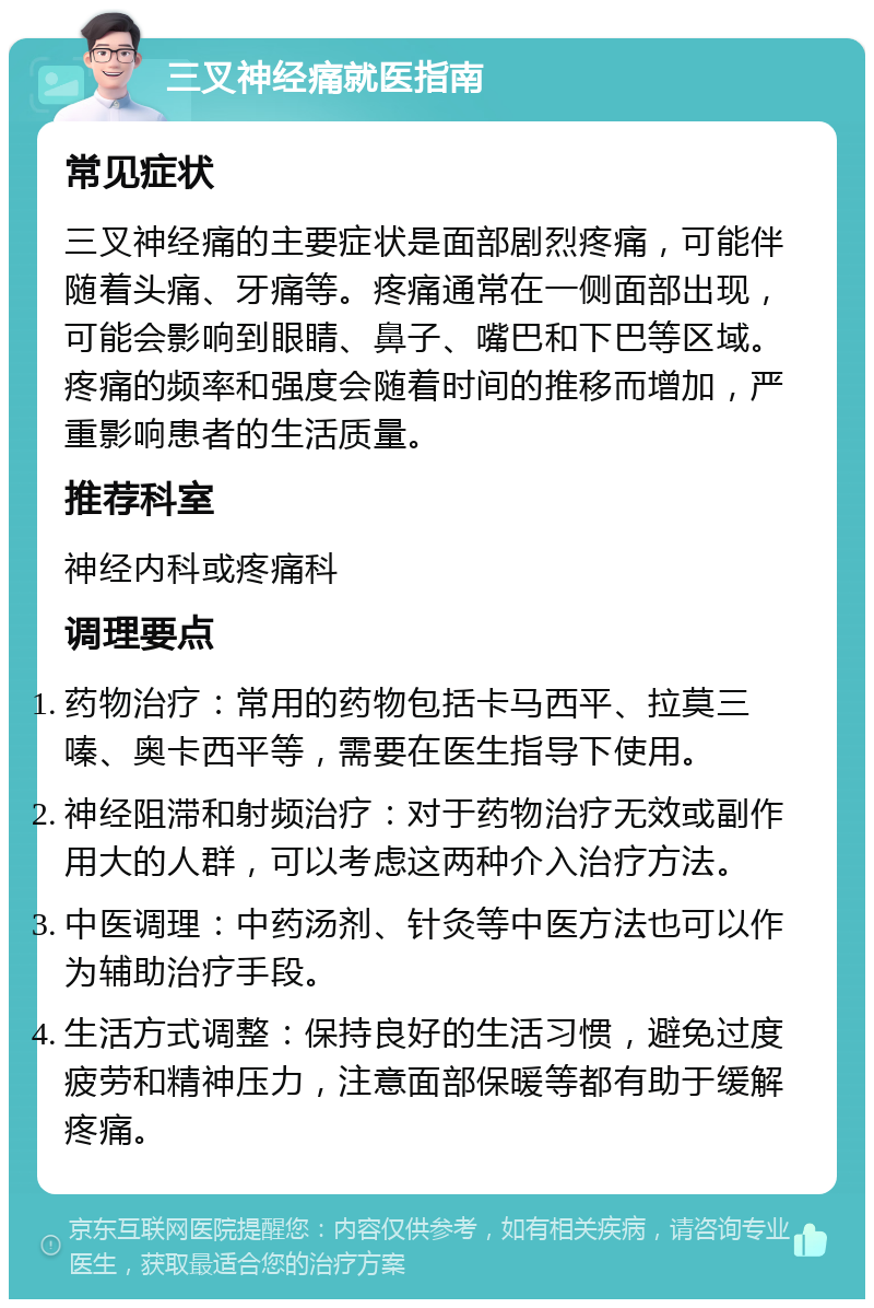 三叉神经痛就医指南 常见症状 三叉神经痛的主要症状是面部剧烈疼痛，可能伴随着头痛、牙痛等。疼痛通常在一侧面部出现，可能会影响到眼睛、鼻子、嘴巴和下巴等区域。疼痛的频率和强度会随着时间的推移而增加，严重影响患者的生活质量。 推荐科室 神经内科或疼痛科 调理要点 药物治疗：常用的药物包括卡马西平、拉莫三嗪、奥卡西平等，需要在医生指导下使用。 神经阻滞和射频治疗：对于药物治疗无效或副作用大的人群，可以考虑这两种介入治疗方法。 中医调理：中药汤剂、针灸等中医方法也可以作为辅助治疗手段。 生活方式调整：保持良好的生活习惯，避免过度疲劳和精神压力，注意面部保暖等都有助于缓解疼痛。