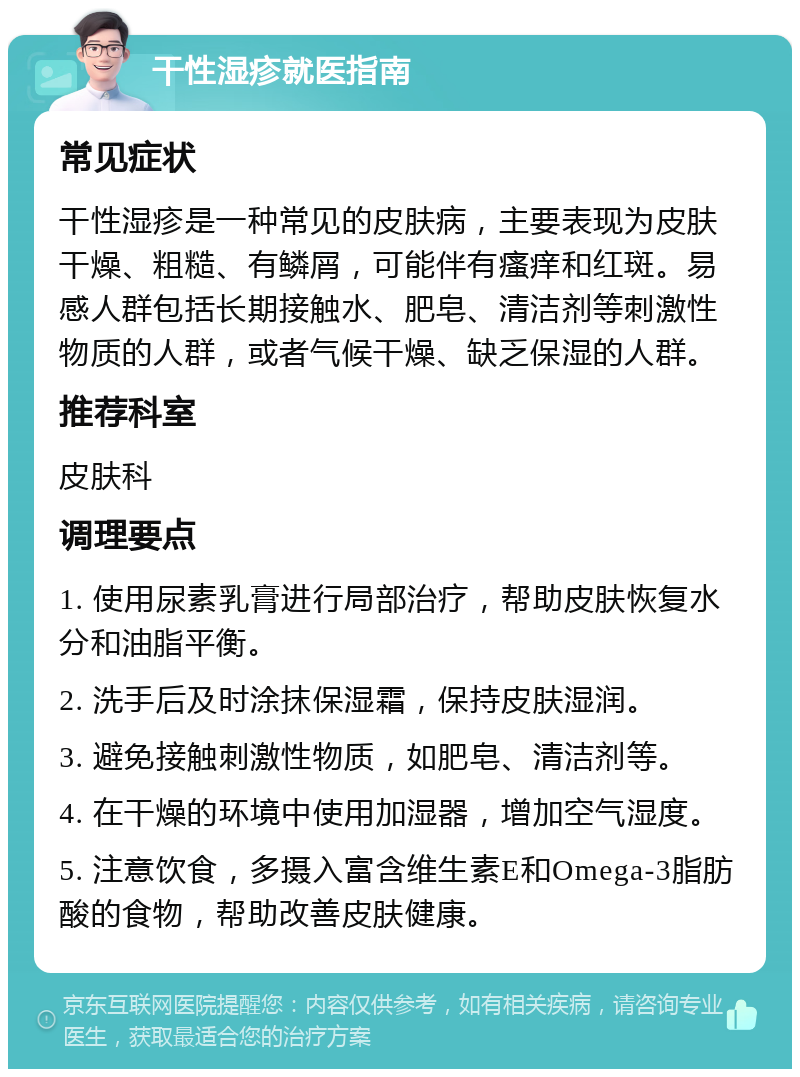 干性湿疹就医指南 常见症状 干性湿疹是一种常见的皮肤病，主要表现为皮肤干燥、粗糙、有鳞屑，可能伴有瘙痒和红斑。易感人群包括长期接触水、肥皂、清洁剂等刺激性物质的人群，或者气候干燥、缺乏保湿的人群。 推荐科室 皮肤科 调理要点 1. 使用尿素乳膏进行局部治疗，帮助皮肤恢复水分和油脂平衡。 2. 洗手后及时涂抹保湿霜，保持皮肤湿润。 3. 避免接触刺激性物质，如肥皂、清洁剂等。 4. 在干燥的环境中使用加湿器，增加空气湿度。 5. 注意饮食，多摄入富含维生素E和Omega-3脂肪酸的食物，帮助改善皮肤健康。