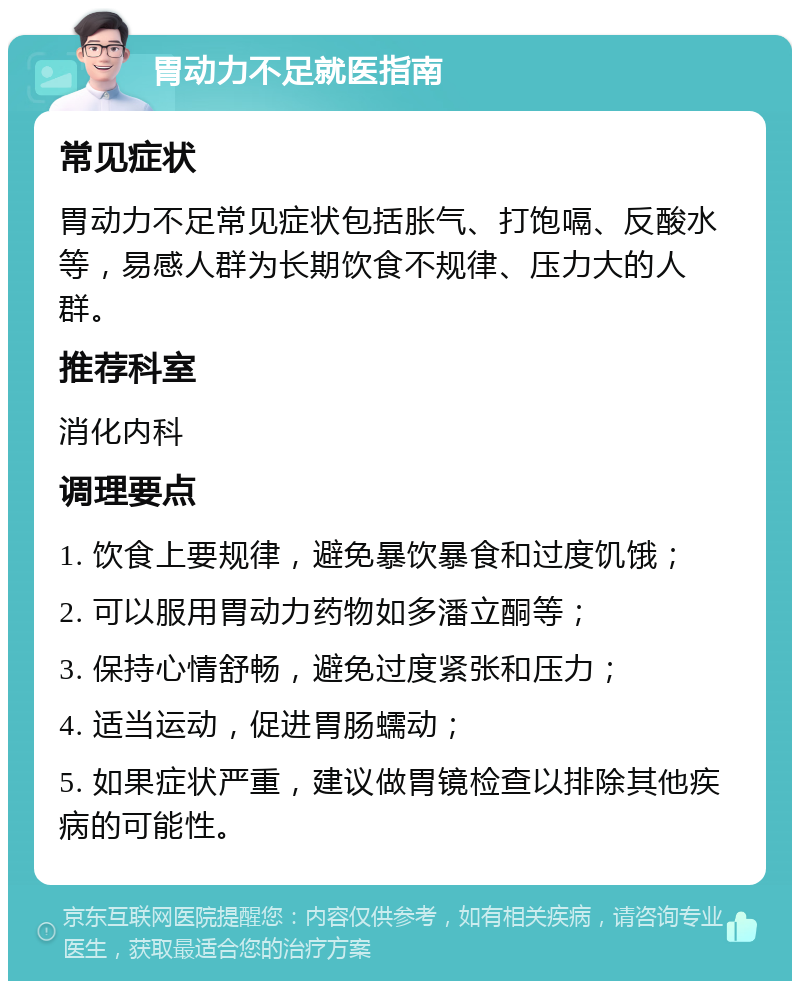 胃动力不足就医指南 常见症状 胃动力不足常见症状包括胀气、打饱嗝、反酸水等，易感人群为长期饮食不规律、压力大的人群。 推荐科室 消化内科 调理要点 1. 饮食上要规律，避免暴饮暴食和过度饥饿； 2. 可以服用胃动力药物如多潘立酮等； 3. 保持心情舒畅，避免过度紧张和压力； 4. 适当运动，促进胃肠蠕动； 5. 如果症状严重，建议做胃镜检查以排除其他疾病的可能性。