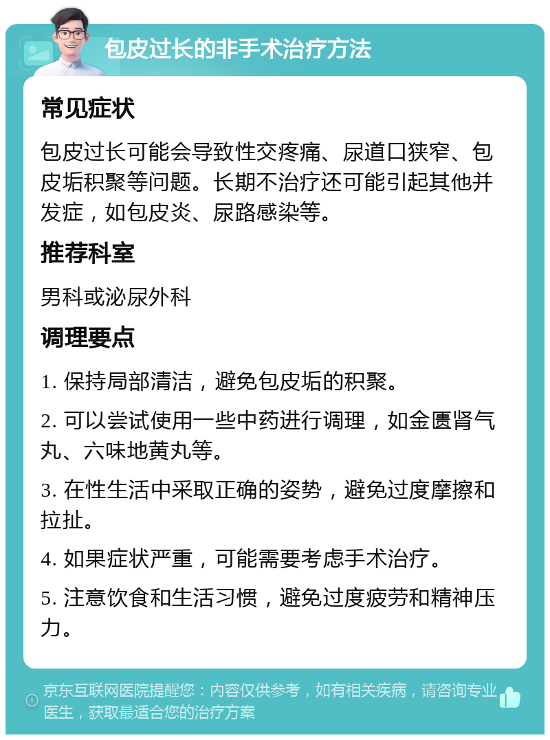 包皮过长的非手术治疗方法 常见症状 包皮过长可能会导致性交疼痛、尿道口狭窄、包皮垢积聚等问题。长期不治疗还可能引起其他并发症，如包皮炎、尿路感染等。 推荐科室 男科或泌尿外科 调理要点 1. 保持局部清洁，避免包皮垢的积聚。 2. 可以尝试使用一些中药进行调理，如金匮肾气丸、六味地黄丸等。 3. 在性生活中采取正确的姿势，避免过度摩擦和拉扯。 4. 如果症状严重，可能需要考虑手术治疗。 5. 注意饮食和生活习惯，避免过度疲劳和精神压力。