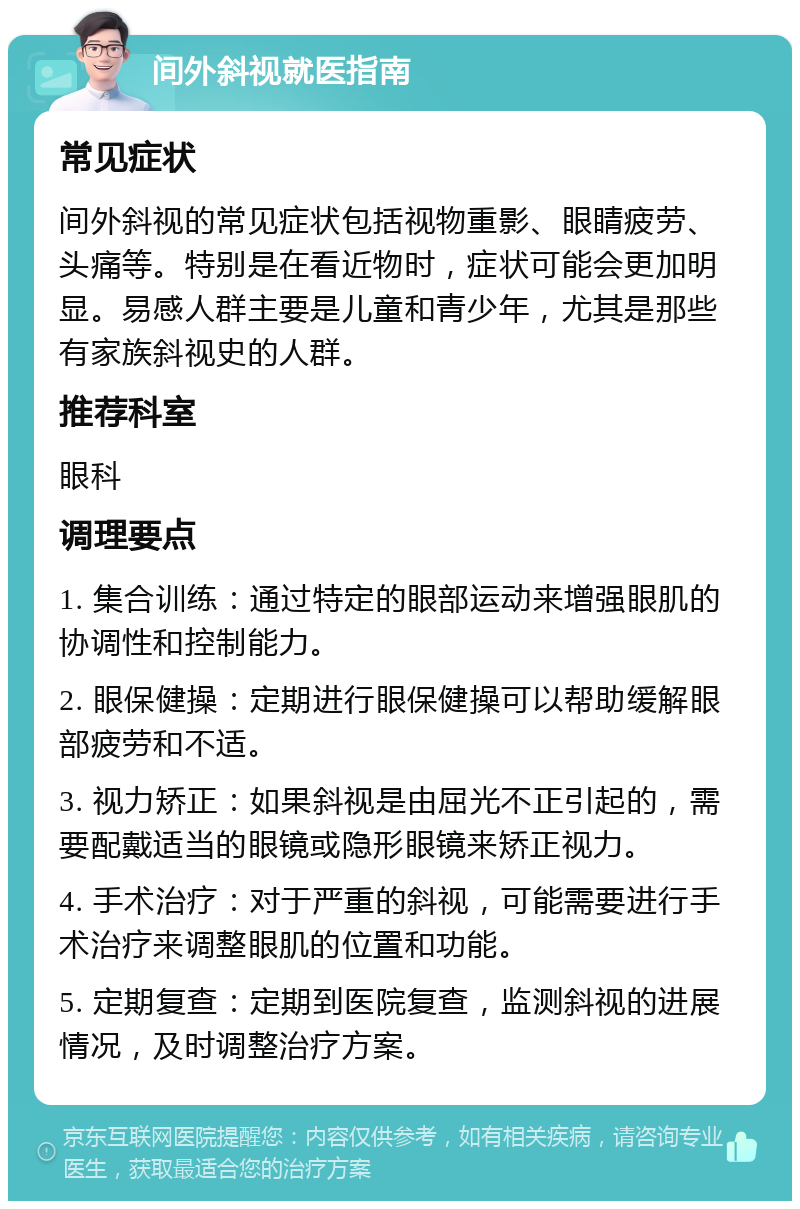 间外斜视就医指南 常见症状 间外斜视的常见症状包括视物重影、眼睛疲劳、头痛等。特别是在看近物时，症状可能会更加明显。易感人群主要是儿童和青少年，尤其是那些有家族斜视史的人群。 推荐科室 眼科 调理要点 1. 集合训练：通过特定的眼部运动来增强眼肌的协调性和控制能力。 2. 眼保健操：定期进行眼保健操可以帮助缓解眼部疲劳和不适。 3. 视力矫正：如果斜视是由屈光不正引起的，需要配戴适当的眼镜或隐形眼镜来矫正视力。 4. 手术治疗：对于严重的斜视，可能需要进行手术治疗来调整眼肌的位置和功能。 5. 定期复查：定期到医院复查，监测斜视的进展情况，及时调整治疗方案。