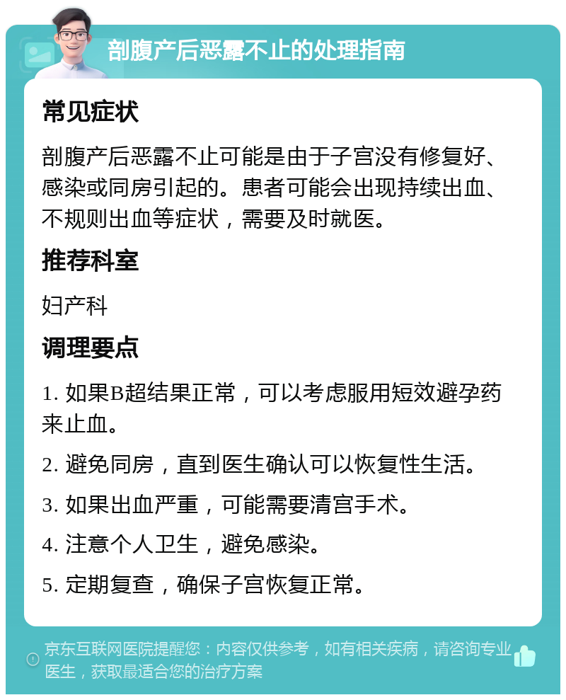 剖腹产后恶露不止的处理指南 常见症状 剖腹产后恶露不止可能是由于子宫没有修复好、感染或同房引起的。患者可能会出现持续出血、不规则出血等症状，需要及时就医。 推荐科室 妇产科 调理要点 1. 如果B超结果正常，可以考虑服用短效避孕药来止血。 2. 避免同房，直到医生确认可以恢复性生活。 3. 如果出血严重，可能需要清宫手术。 4. 注意个人卫生，避免感染。 5. 定期复查，确保子宫恢复正常。